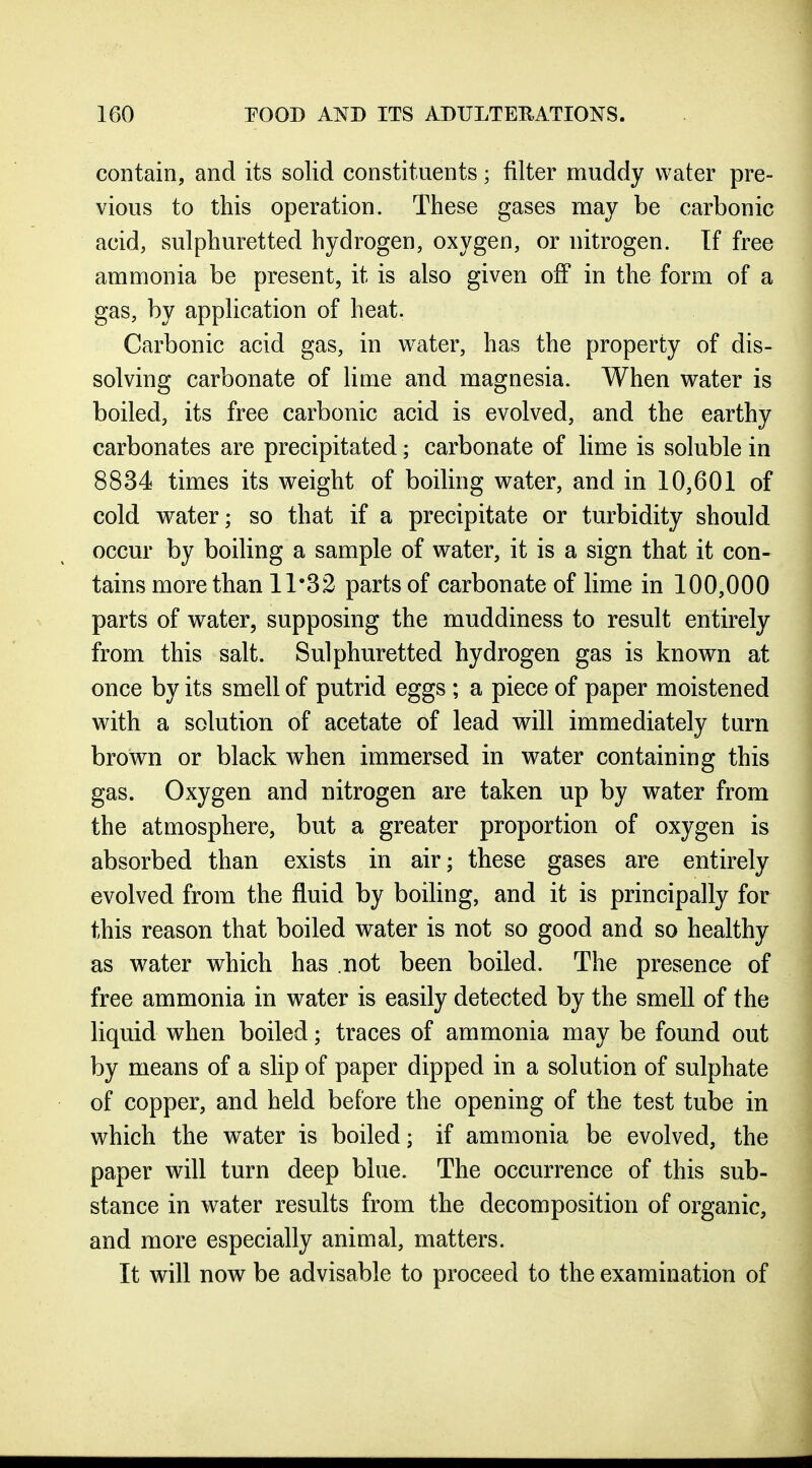 contain, and its solid constituents; filter muddy water pre- vious to this operation. These gases may be carbonic acid, sulphuretted hydrogen, oxygen, or nitrogen. If free ammonia be present, it is also given off in the form of a gas, by application of heat. Carbonic acid gas, in water, has the property of dis- solving carbonate of lime and magnesia. When water is boiled, its free carbonic acid is evolved, and the earthy carbonates are precipitated; carbonate of lime is soluble in 8834 times its weight of boiling water, and in 10,601 of cold vrater; so that if a precipitate or turbidity should occur by boiling a sample of water, it is a sign that it con- tains more than 11*32 parts of carbonate of lime in 100,000 parts of water, supposing the muddiness to result entirely from this salt. Sulphuretted hydrogen gas is known at once by its smell of putrid eggs ; a piece of paper moistened with a solution of acetate of lead will immediately turn brown or black when immersed in water containing this gas. Oxygen and nitrogen are taken up by water from the atmosphere, but a greater proportion of oxygen is absorbed than exists in air; these gases are entirely evolved from the fluid by boiUng, and it is principally for this reason that boiled water is not so good and so healthy as water which has .not been boiled. The presence of free ammonia in water is easily detected by the smell of the liquid when boiled; traces of ammonia may be found out by means of a slip of paper dipped in a solution of sulphate of copper, and held before the opening of the test tube in which the water is boiled; if ammonia be evolved, the paper will turn deep blue. The occurrence of this sub- stance in water results from the decomposition of organic, and more especially animal, matters. It will now be advisable to proceed to the examination of