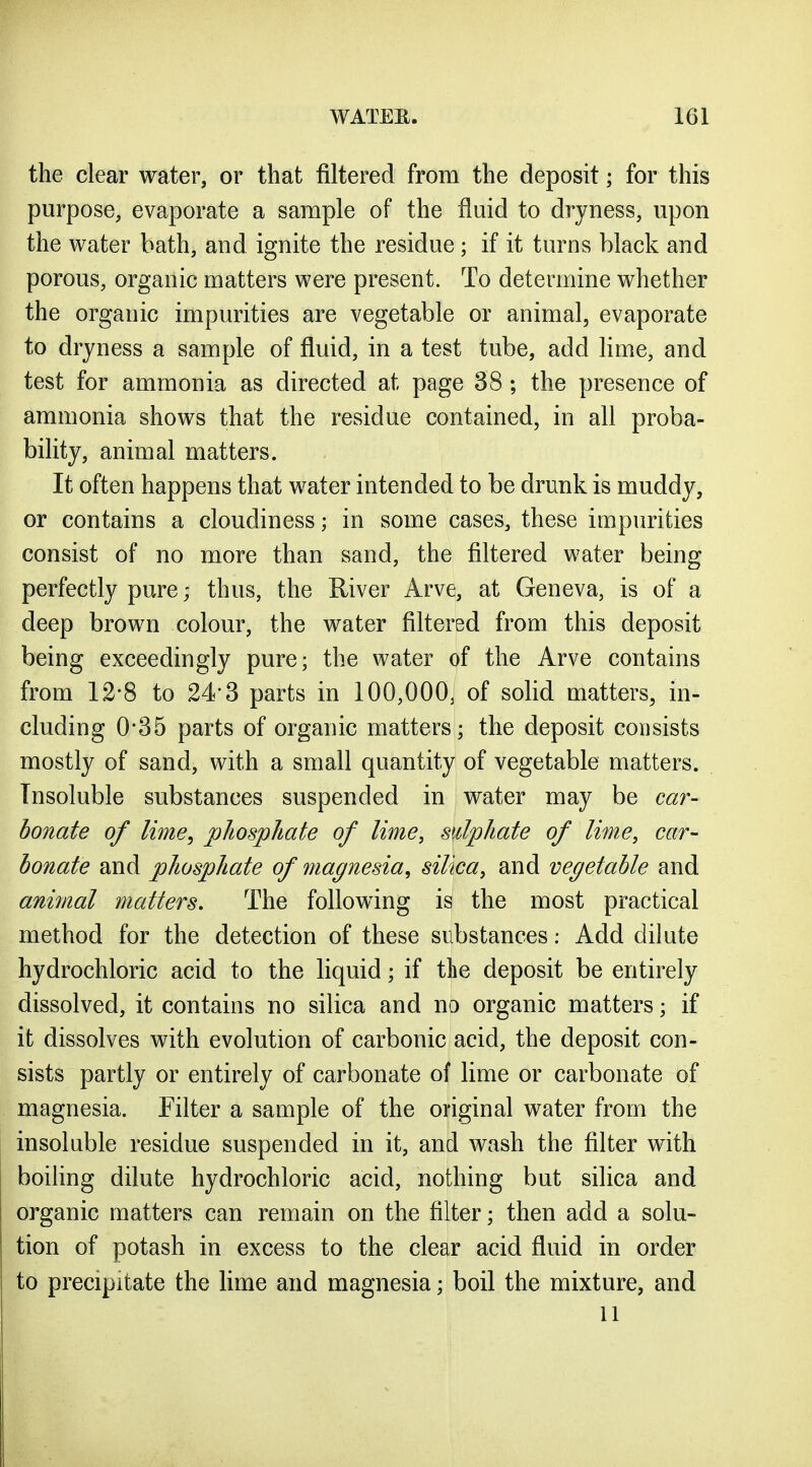 the clear water, or that filtered from the deposit; for this purpose, evaporate a sample of the fluid to dryness, upon the water bath, and ignite the residue; if it turns black and porous, organic matters were present. To determine whether the organic impurities are vegetable or animal, evaporate to dryness a sample of fluid, in a test tube, add lime, and test for ammonia as directed at page 38 ; the presence of ammonia shows that the residue contained, in all proba- bility, animal matters. It often happens that water intended to be drunk is muddy, or contains a cloudiness; in some cases, these impurities consist of no more than sand, the filtered water being perfectly pure; thus, the River Arve, at Geneva, is of a deep brown colour, the water filtered from this deposit being exceedingly pure; the water of the Arve contains from 12*8 to 24'3 parts in 100,000, of solid matters, in- cluding 0-35 parts of organic matters; the deposit consists mostly of sand, with a small quantity of vegetable matters. Insoluble substances suspended in water may be car- bonate of lime, phosphate of lime, sulphate of lime, car- bonate and phosphate of magnesia, silica, and vegetable and animal matters. The following is the most practical method for the detection of these substances: Add dilute hydrochloric acid to the liquid; if the deposit be entirely dissolved, it contains no silica and no organic matters; if it dissolves with evolution of carbonic acid, the deposit con- sists partly or entirely of carbonate of lime or carbonate of magnesia. Filter a sample of the original water from the insoluble residue suspended in it, and wash the filter with boiling dilute hydrochloric acid, nothing but silica and organic matters can remain on the filter; then add a solu- tion of potash in excess to the clear acid fluid in order to precipitate the lime and magnesia; boil the mixture, and 11