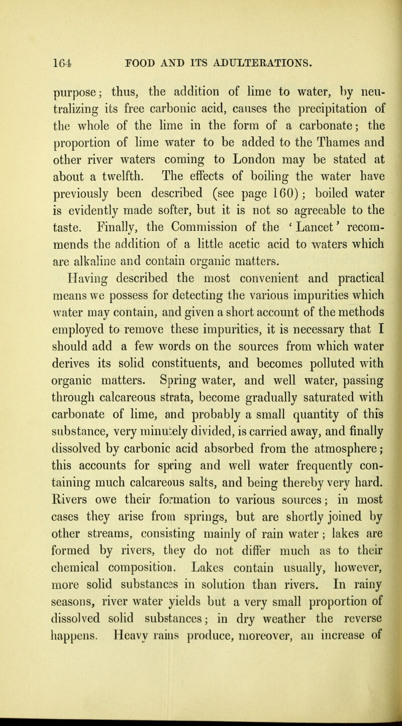 purpose; thus, the addition of lime to water, by neu- traUzing its free carbonic acid, causes the precipitation of the whole of the lime in the form of a carbonate; the proportion of lime water to be added to the Thames and other river waters coming to London may be stated at about a twelfth. The effects of boiling the water have previously been described (see page 160); boiled water is evidently made softer, but it is not so agreeable to the taste. Finally, the Commission of the ' Lancet' recom- mends the addition of a little acetic acid to waters which are alkaline and contain organic matters. Having described the most convenient and practical means we possess for detecting the various impurities which water may contain, and given a short account of the methods employed to remove these impurities, it is necessary that I should add a few words on the sources from which water derives its solid constituents, and becomes polluted with organic matters. Spring water, and well water, passing through calcareous strata, become gradually saturated with carbonate of lime, and probably a small quantity of this substance, very minutely divided, is carried away, and finally dissolved by carbonic acid absorbed from the atmosphere; this accounts for spring and well water frequently con- taining much calcareous salts, and being thereby very hard. Rivers owe their formation to various sources; in most cases they arise from springs, but are shortly joined by other streams, consisting mainly of rain water ; lakes are formed by rivers, tliey do not differ much as to their chemical composition. Lakes contain usually, however, more solid substances in solution than rivers. In rainy seasons, river water yields but a very small proportion of dissolved solid substances; in dry weather the reverse happens. Heavy rains produce, moreover, an increase of