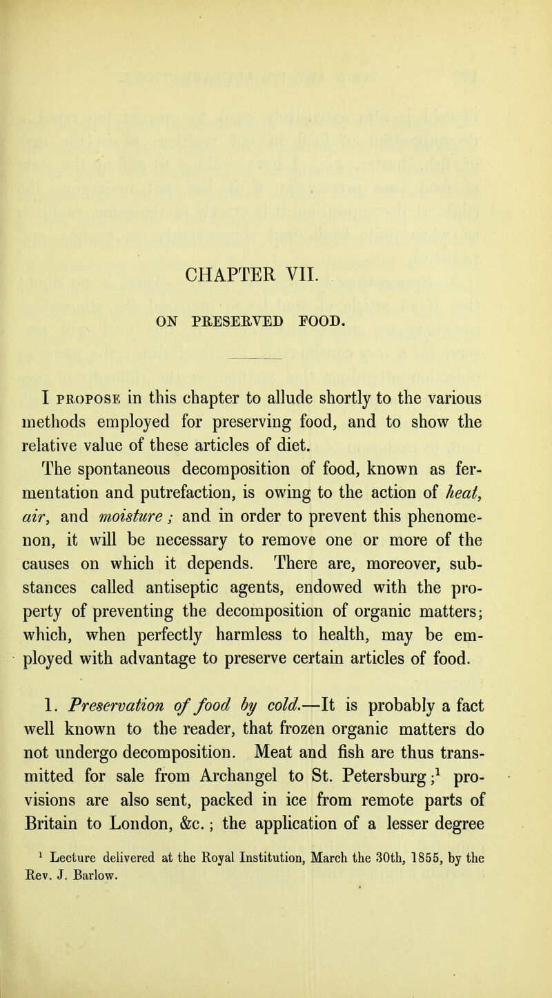 ON PRESERVED EOOD. I PROPOSE in this chapter to allude shortly to the various methods employed for preserving food, and to show the relative value of these articles of diet. The spontaneous decomposition of food, known as fer- mentation and putrefaction, is owing to the action of heat, air, and moisture; and in order to prevent this phenome- non, it will be necessary to remove one or more of the causes on which it depends. There are, moreover, sub- stances called antiseptic agents, endowed with the pro- perty of preventing the decomposition of organic matters; which, when perfectly harmless to health, may be em- ployed with advantage to preserve certain articles of food. 1. Preservation of food hy cold,—It is probably a fact well known to the reader, that frozen organic matters do not undergo decomposition. Meat and fish are thus trans- mitted for sale from Archangel to St. Petersburg;^ pro- visions are also sent, packed in ice from remote parts of Britain to London, &c.; the application of a lesser degree ^ Lecture delivered at the Royal Institution, March the 30th, 1855, by the Rev. J. Barlow.