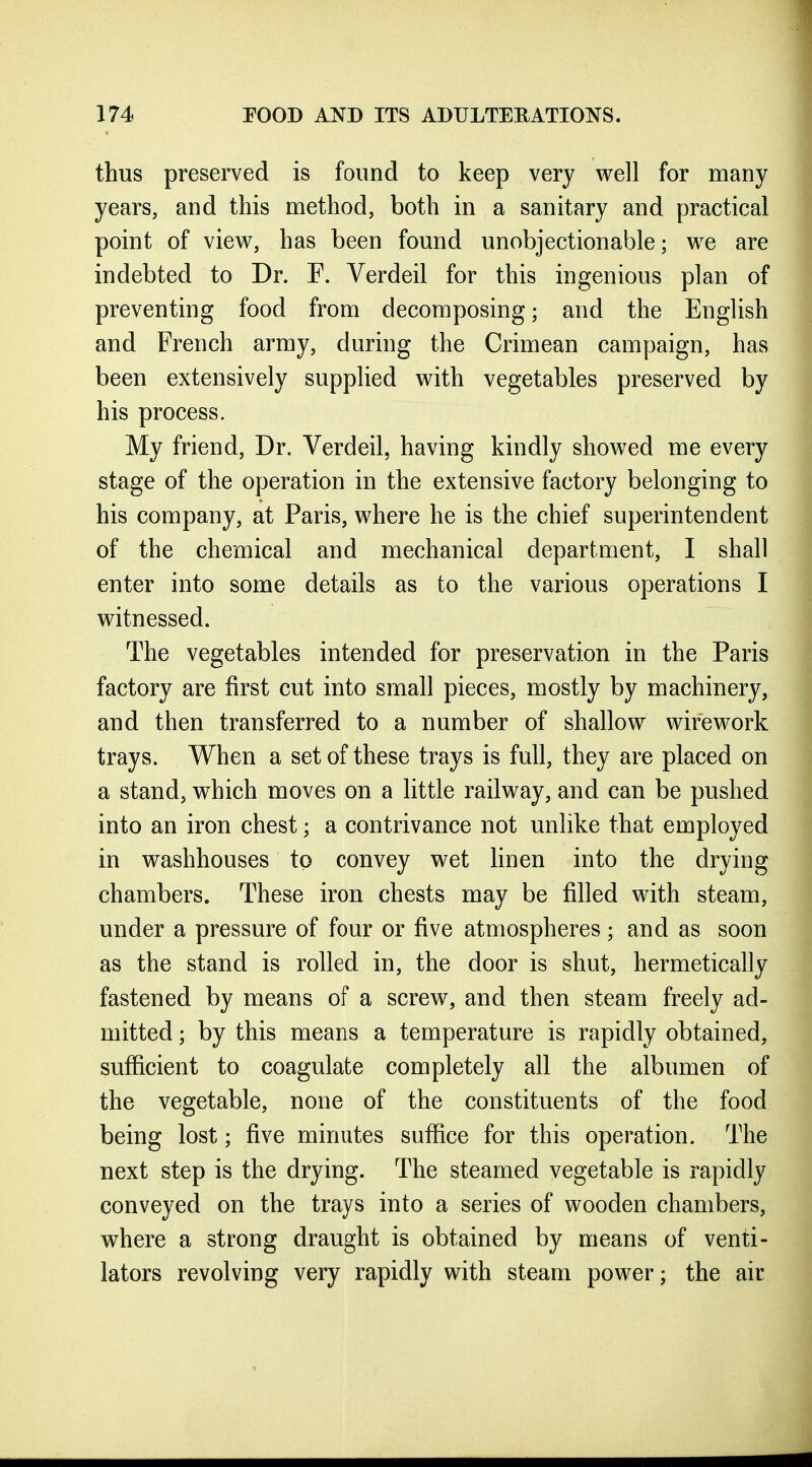 thus preserved is found to keep very well for many years, and this method, both in a sanitary and practical point of view, has been found unobjectionable; we are indebted to Dr. F. Verdeil for this ingenious plan of preventing food from decomposing; and the English and French army, during the Crimean campaign, has been extensively supplied with vegetables preserved by his process. My friend. Dr. Verdeil, having kindly showed me every stage of the operation in the extensive factory belonging to his company, at Paris, where he is the chief superintendent of the chemical and mechanical department, I shall enter into some details as to the various operations I witnessed. The vegetables intended for preservation in the Paris factory are first cut into small pieces, mostly by machinery, and then transferred to a number of shallow wire work trays. When a set of these trays is full, they are placed on a stand, which moves on a little railway, and can be pushed into an iron chest; a contrivance not unlike that employed in washhouses to convey wet linen into the drying chambers. These iron chests may be filled with steam, under a pressure of four or five atmospheres; and as soon as the stand is rolled in, the door is shut, hermetically fastened by means of a screw, and then steam freely ad- mitted ; by this means a temperature is rapidly obtained, sufficient to coagulate completely all the albumen of the vegetable, none of the constituents of the food being lost; five minutes suffice for this operation. The next step is the drying. The steamed vegetable is rapidly conveyed on the trays into a series of wooden chambers, where a strong draught is obtained by means of venti- lators revolving very rapidly with steam power; the air