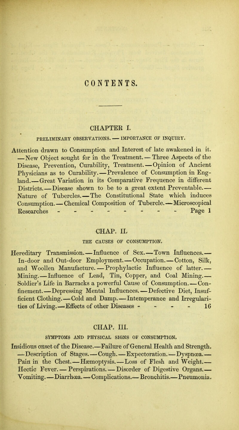 CONTENTS. CHAPTER I. PRELIMINARY OBSERVATIONS. — IMPORTANCE OF INQUIRY. Attention drawn to Consumption and Interest of late awakened in it. —New Object sought for in the Treatment. — Three Aspects of the Disease, Prevention, Curability, Treatment. — Opinion of Ancient Physicians as to Curability.—Prevalence of Consumption in Eng- land.— Great Variation in its Comparative Frequence in different Districts.—Disease shown to be to a great extent Preventable.— Nature of Tubercles. — The Constitutional State which induces Consumption. — Chemical Composition of Tubercle.—Microscopical Researches - - - -- -- - Page 1 CHAP, THE CAUSES OF CONSUMPTION. Hereditary Transmission. — Influence of Sex.—Town Influences.— In-door and Out-door Employment. — Occupation. — Cotton, Silk, and Woollen Manufacture. — Prophylactic Influence of latter.— Mining.—Influence of Lead, Tin, Copper, and Coal Mining.— Soldier's Life in Barracks a powerful Cause of Consumption. — Con- finement.—Depressing Mental Influences.—Defective Diet, Insuf- ficient Clothing.—-Cold and Damp. — Intemperance and Irregulari- ties of Living.—Eflects of other Diseases - - - - 16 CHAP. III. SYMPTOMS AND PHYSICAL SIGNS OF CONSUMPTION. Insidious onset of the Disease.—Failure of General Health and Strength. —Description of Stages. — Cough.—Expectoration.^—Dyspnoea.— Pain in the Chest.—Haemoptysis.—Loss of Flesh and Weight.— Hectic Fever. — Perspirations. — Disorder of Digestive Organs.— Vomiting.—Diarrhoea. —■ Complications.— Bronchitis.—Pneumonia.