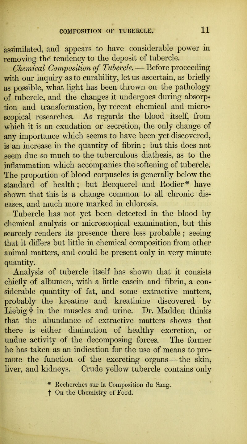 assimilated, and appears to have considerable power in removing the tendency to the deposit of tubercle. Chemical Composition of Tubercle. — Before proceeding with our inquiry as to curabihty, let us ascertain, as briefly as possible, what light has been thrown on the pathology of tubercle, and the changes it undergoes during absorp- tion and transformation, by recent chemical and micro- scopical researches. As regards the blood itself, from which it is an exudation or secretion, the only change of any importance which seems to have been yet discovered, is an increase in the quantity of fibrin; but this does not seem due so much to the tuberculous diathesis, as to the inflammation which accompanies the softening of tubercle. The proportion of blood corpuscles is generally below the standard of health; but Becquerel and Eodier * have shown that this is a change common to all chronic dis- eases, and much more marked in chlorosis. Tubercle has not yet been detected in the blood by chemical analysis or microscopical examination, but this scarcely renders its presence there less probable; seeing that it differs but little in chemical composition from other animal matters, and could be present only in very minute quantity. Analysis of tubercle itself has shown that it consists chiefly of albumen, with a httle casein and fibrin, a con- siderable quantity of fat, and some extractive matters, probably the kreatine and kreatinine discovered by Liebigf in the muscles and urine. Dr. Madden thinks that the abundance of extractive matters shoA\^s that there is either diminution of healthy excretion, or undue activity of the decomposing forces. The former he has taken as an indication for the use of means to pro- mote the function of the excreting organs—the skin^ fiver, and kidneys. Crude yellow tubercle contains only * Reclierclies sur la Composition clu Sang, f On the Cliemistry of Food.