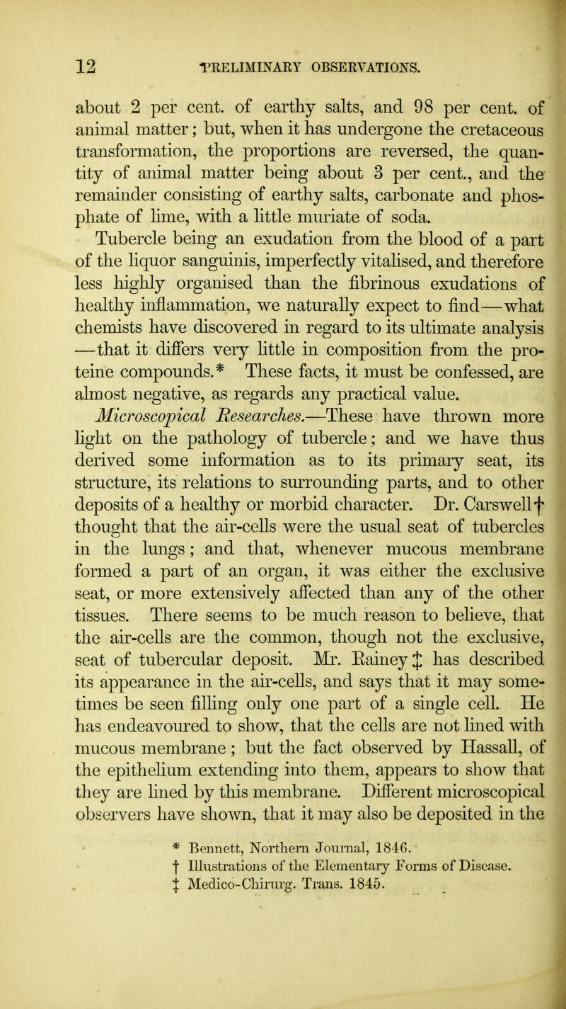 about 2 per cent, of earthy salts, and 98 per cent, of animal matter; but, when it has undergone the cretaceous transformation, the proportions are reversed, the quan- tity of animal matter being about 3 per cent., and the remainder consisting of earthy salts, carbonate and phos- phate of hme, with a httle muriate of soda. Tubercle being an exudation from the blood of a part of the hquor sanguinis, imperfectly vitahsed, and therefore less highly organised than the fibrinous exudations of healthy inflammation, we naturally expect to find—what chemists have discovered in regard to its ultimate analysis —that it differs very httle in composition from the pro- teine compounds.* These facts, it must be confessed, are almost negative, as regards any practical value. Microscopical Researches.—These have thrown more hght on the pathology of tubercle ; and we have thus derived some information as to its primary seat, its structure, its relations to surrounding parts, and to other deposits of a healthy or morbid character. Dr. Carswellf thought that the air-ceUs were the usual seat of tubercles in the lungs; and that, whenever mucous membrane formed a part of an organ, it was either the exclusive seat, or more extensively affected than any of the other tissues. There seems to be much reason to believe, that the air-ceUs are the common, though not the exclusive, seat of tubercular deposit. Mr. EaineyJ has described its appearance in the air-cells, and says that it may some- times be seen filhng only one part of a single cell. He has endeavoured to show, that the cells are not fined with mucous membrane; but the fact observed by HassaU, of the epithelium extending into them, appears to show that they are lined by this membrane. Different microscopical observers have shown, that it may also be deposited in the * Bennett, Northern Journal, 1846. •j Illustrations of tlie Elementary Forms of Disease. % Medico-Cliirurg. Trans. 1845.