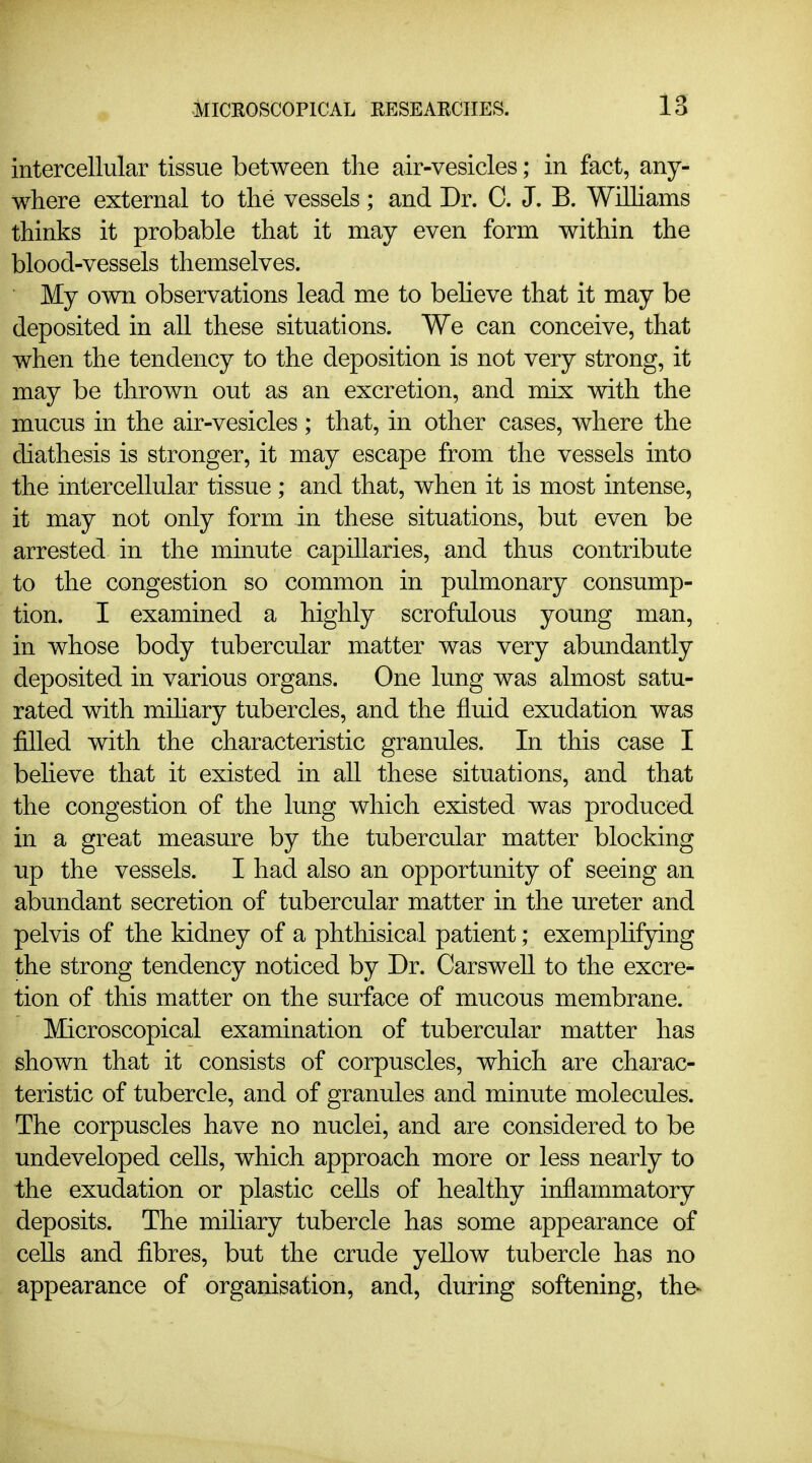 intercellular tissue between the air-vesicles; in fact, any- where external to the vessels; and Dr. 0. J. B. Wilhams thinks it probable that it may even form within the blood-vessels themselves. My own observations lead me to beheve that it may be deposited in all these situations. We can conceive, that when the tendency to the deposition is not very strong, it may be thrown out as an excretion, and mix with the mucus in the air-vesicles; that, in other cases, where the diathesis is stronger, it may escape from the vessels into the intercellular tissue ; and that, when it is most intense, it may not only form in these situations, but even be arrested in the minute capillaries, and thus contribute to the congestion so common in pulmonary consump- tion. I examined a highly scrofulous young man, in whose body tubercular matter was very abundantly deposited in various organs. One lung was almost satu- rated with mihary tubercles, and the fluid exudation was filled with the characteristic granules. In this case I beheve that it existed in all these situations, and that the congestion of the lung which existed was produced in a great measure by the tubercular matter blocking up the vessels. I had also an opportunity of seeing an abundant secretion of tubercular matter in the ureter and pelvis of the kidney of a phthisical patient; exempHfying the strong tendency noticed by Dr. Carswell to the excre- tion of this matter on the surface of mucous membrane. Microscopical examination of tubercular matter has shown that it consists of corpuscles, which are charac- teristic of tubercle, and of granules and minute molecules. The corpuscles have no nuclei, and are considered to be undeveloped cells, which approach more or less nearly to the exudation or plastic cells of healthy inflammatory deposits. The miliary tubercle has some appearance of cells and fibres, but the crude yellow tubercle has no appearance of organisation, and, during softening, the-