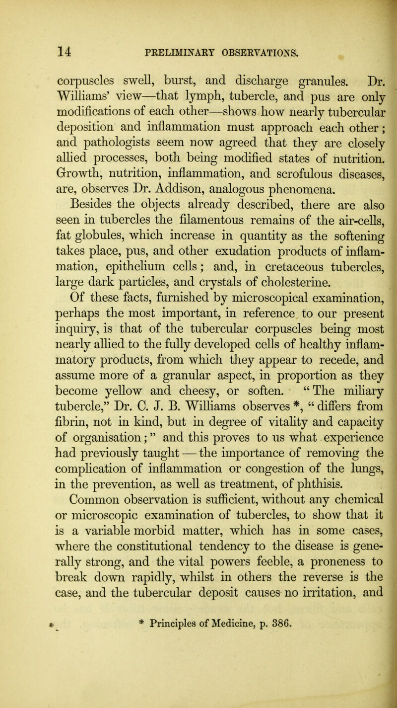 corpuscles swell, burst, and discharge granules. Dr. Williams' view—that lymph, tubercle, and pus are only modifications of each other—shows how nearly tubercular deposition and inflammation must approach each other; and pathologists seem now agreed that they are closely allied processes, both being modified states of nutrition. Growth, nutrition, inflammation, and scrofulous diseases, are, observes Dr. Addison, analogous phenomena. Besides the objects already described, there are also seen in tubercles the filamentous remains of the air-cells, fat globules, which increase in quantity as the softening takes place, pus, and other exudation products of inflam- mation, epithehum cells; and, in cretaceous tubercles, large dark particles, and crystals of cholesterine. Of these facts, furnished by microscopical examination, perhaps the most important, in reference to our present inquiry, is that of the tubercular corpuscles being most nearly allied to the fully developed cells of healthy inflam- matory products, from which they appear to recede, and assume more of a granular aspect, in proportion as they become yellow and cheesy, or soften. The mihary tubercle, Dr. 0. J. B. Wilhams observes  differs from fibrin, not in kind, but in degree of vitahty and capacity of organisation;  and this proves to us what experience had previously taught — the importance of removing the comphcation of inflammation or congestion of the lungs, in the prevention, as well as treatment, of phthisis. Common observation is suflficient, without any chemical or microscopic examination of tubercles, to show that it is a variable morbid matter, which has in some cases, where the constitutional tendency to the disease is gene- rally strong, and the vital powers feeble, a proneness to break down rapidly, whilst in others the reverse is the case, and the tubercular deposit causes no irritation, and * Principles of Medicine, p. 386.