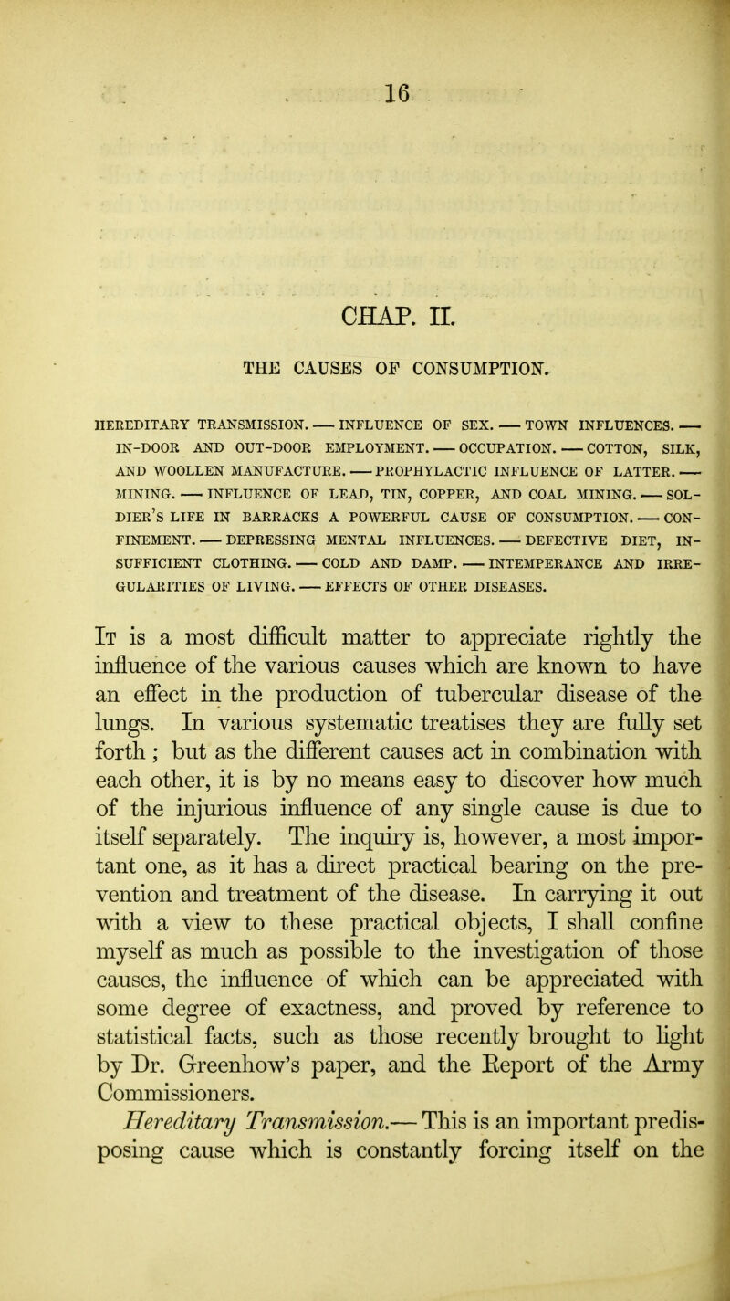 CHAP. 11. THE CAUSES OF CONSUMPTION. HEREDITARY TRANSMISSION. INFLUENCE OF SEX. TOWN INFLUENCES. IN-DOOR AND OUT-DOOR EMPLOYMENT. OCCUPATION. COTTON, SILK, AND WOOLLEN MANUFACTURE. PROPHYLACTIC INFLUENCE OF LATTER. MINING. INFLUENCE OF LEAD, TIN, COPPER, AND COAL MINING. SOL- DIER's life in barracks a powerful cause of consumption. CON- FINEMENT. DEPRESSING MENTAL INFLUENCES. DEFECTIVE DIET, IN- SUFFICIENT CLOTHING. COLD AND DAMP. INTEMPERANCE AND IRRE- GULARITIES OF LIVING. EFFECTS OF OTHER DISEASES. It is a most difficult matter to appreciate riglitly the influence of the various causes which are known to have an effect in the production of tubercular disease of the lungs. In various systematic treatises they are fuUy set forth ; but as the different causes act in combination with each other, it is by no means easy to discover how much of the injurious influence of any single cause is due to itself separately. The inquiry is, however, a most impor- tant one, as it has a direct practical bearing on the pre- vention and treatment of the disease. In carrying it out with a view to these practical objects, I shall confine myself as much as possible to the investigation of those causes, the influence of which can be appreciated with some degree of exactness, and proved by reference to statistical facts, such as those recently brought to hght by Dr. Greenhow's paper, and the Eeport of the Army Commissioners. Hereditary Transmission,— This is an important predis- posing cause which is constantly forcing itself on the