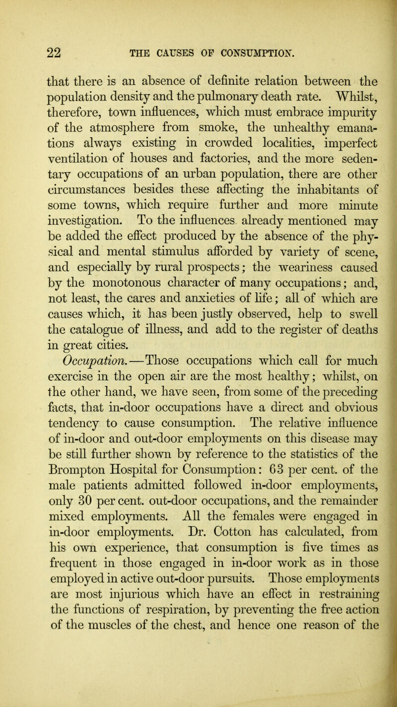 that there is an absence of definite relation between the population density and the pulmonary death rate. Whilst, therefore, town influences, which must embrace impurity of the atmosphere from smoke, the unhealthy emana- tions always existing in crowded locahties, imperfect ventilation of houses and factories, and the more seden- tary occupations of an urban population, there are other circumstances besides these affecting the inhabitants of some towns, which requke further and more muiute investigation. To the influences already mentioned may be added the effect produced by the absence of the phy- sical and mental stimulus afforded by variety of scene, and especially by rural prospects; the weariness caused by the monotonous character of many occupations; and, not least, the cares and anxieties of life; all of which are causes which, it has been justly observed, help to swell the catalogue of illness, and add to the register of deaths in great cities. Occupation.—Those occupations which call for much exercise in the open air are the most healthy; whilst, on the other hand, we have seen, from some of the preceding facts, that in-door occupations have a direct and obvious tendency to cause consumption. The relative influence of in-door and out-door employments on this disease may be still further shown by reference to the statistics of the Brompton Hospital for Consumption: 63 per cent, of the male patients admitted followed in-door employments, only 30 per cent, out-door occupations, and the remainder mixed employments. All the females were engaged in in-door employments. Dr. Cotton has calculated, from his own experience, that consumption is five times as frequent in those engaged in in-door work as in those employed in active out-door pursuits. Those employments are most injurious which have an effect in restraining the functions of respiration, by preventing the free action of the muscles of the chest, and hence one reason of the