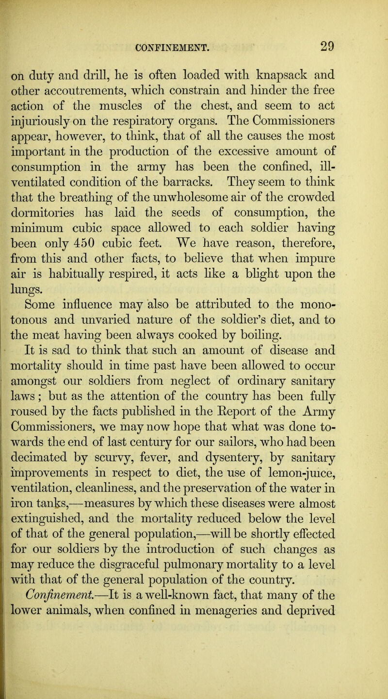 on duty and drill, lie is often loaded with knapsack and other accoutrements, which constrain and hinder the free action of the muscles of the chest, and seem to act injuriously on the respiratory organs. The Commissioners appear, however, to think, that of all the causes the most important in the production of the excessive amount of consumption in the army has been the confined, ill- ventilated condition of the barracks. They seem to think that the breathing of the unwholesome air of the crowded dormitories has laid the seeds of consumption, the minimum cubic space allowed to each soldier having been only 450 cubic feet. We have reason, therefore, from this and other facts, to beheve that when impure air is habitually respired, it acts hke a bhght upon the lungs. Some influence may also be attributed to the mono- tonous and unvaried nature of the soldier's diet, and to the meat having been always cooked by boihng. It is sad to think that such an amount of disease and mortahty should in time past have been allowed to occur amongst our soldiers from neglect of ordinary sanitary laws; but as the attention of the country has been fully roused by the facts published in the Eeport of the Army Commissioners, we may now hope that what was done to- wards the end of last century for our sailors, who had been decimated by scurvy, fever, and dysentery, by sanitary improvements in respect to diet, the use of lemon-juice, ventilation, cleanliness, and the preservation of the water in iron tanks,—measures by which these diseases were almost extinguished, and the mortahty reduced below the level of that of the general population,—will be shortly effected for our soldiers by the introduction of such changes as may reduce the disgraceful pulmonary mortahty to a level with that of the general population of the country. Confinement—It is a well-known fact, that many of the lower animals, when confined in menageries and deprived