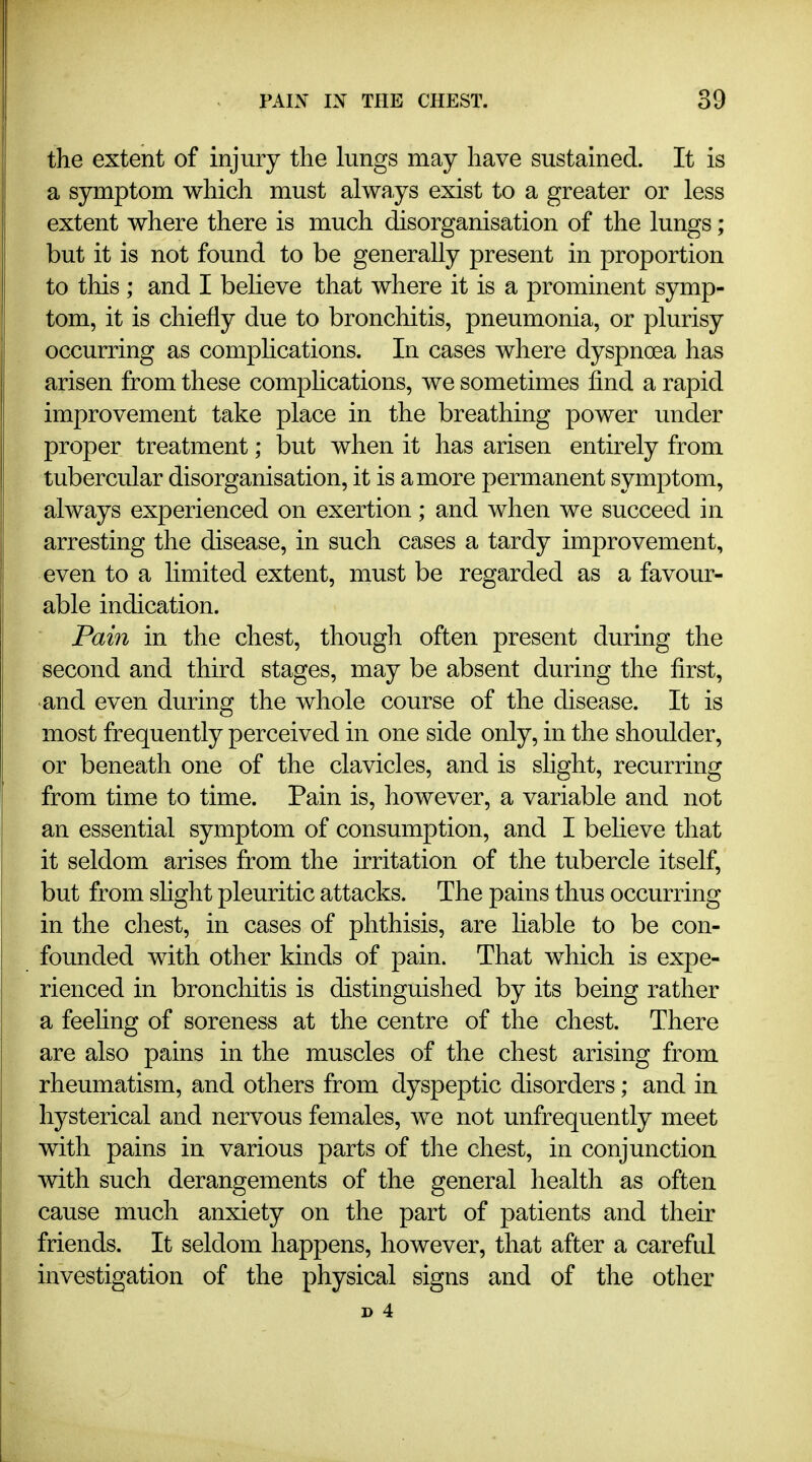 the extent of injury the lungs may have sustained. It is a symptom which must always exist to a greater or less extent where there is much disorganisation of the lungs; but it is not found to be generally present in proportion to this ; and I believe that where it is a prominent symp- tom, it is chiefly due to bronchitis, pneumonia, or plurisy occurring as comphcations. In cases where dyspnoea has arisen from these comphcations, we sometimes find a rapid improvement take place in the breathing power under proper treatment; but when it has arisen entirely from tubercular disorganisation, it is a more permanent symptom, always experienced on exertion; and when we succeed in arresting the disease, in such cases a tardy improvement, even to a hmited extent, must be regarded as a favour- able indication. Pain in the chest, though often present during the second and third stages, may be absent during the first, and even during the whole course of the disease. It is most frequently perceived in one side only, in the shoulder, or beneath one of the clavicles, and is slight, recurring from time to time. Pain is, however, a variable and not an essential symptom of consumption, and I beheve that it seldom arises from the irritation of the tubercle itself, but from shght pleuritic attacks. The pains thus occurring in the chest, in cases of phthisis, are hable to be con- founded with other kinds of pain. That which is expe- rienced in bronchitis is distinguished by its being rather a feehng of soreness at the centre of the chest. There are also pains in the muscles of the chest arising from rheumatism, and others from dyspeptic disorders; and in hysterical and nervous females, we not unfrequently meet with pains in various parts of the chest, in conjunction with such derangements of the general health as often cause much anxiety on the part of patients and their friends. It seldom happens, however, that after a careful investigation of the physical signs and of the other p 4