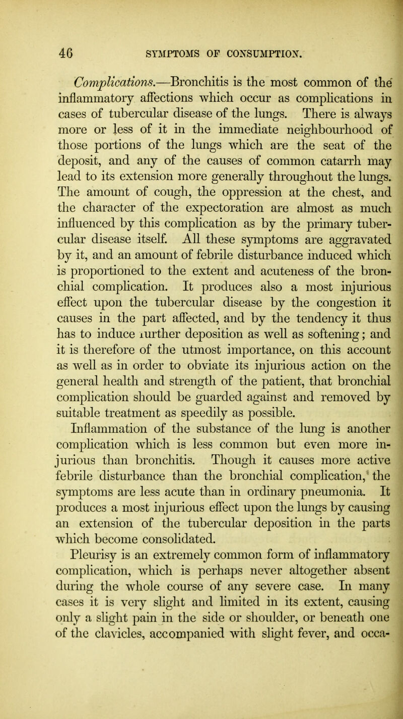 Complications.—Bronchitis is the most common of the inflammatory affections which occur as comphcations in cases of tubercular disease of the lungs. There is always more or less of it in the immediate neighbourhood of those portions of the lungs which are the seat of the deposit, and any of the causes of common catarrh may lead to its extension more generally throughout the lungs. The amount of cough, the oppression at the chest, and the character of the expectoration are almost as much influenced by this comphcation as by the primary tuber- cular disease itself. All these symptoms are aggravated by it, and an amount of febrile disturbance induced which is proportioned to the extent and acuteness of the bron- chial comphcation. It produces also a most injiu-ious eflect upon the tubercular disease by the congestion it causes in the part affected, and by the tendency it thus has to induce lurther deposition as well as softening; and it is therefore of the utmost importance, on this account as well as in order to obviate its injurious action on the general health and strength of the patient, that bronchial comphcation should be guarded against and removed by suitable treatment as speedily as possible. Inflammation of the substance of the lung is another comphcation which is less common but even more in- jurious than bronchitis. Though it causes more active febrile disturbance than the bronchial comphcation, the symptoms are less acute than in ordinary pneumonia. It produces a most injurious effect upon the lungs by causing an extension of the tubercular deposition in the parts which become consolidated. Pleurisy is an extremely common form of inflammatory complication, which is perhaps never altogether absent during the whole course of any severe case. In many cases it is very shght and limited in its extent, causing only a slight pain in the side or shoulder, or beneath one of the clavicles, accompanied with shght fever, and occa-