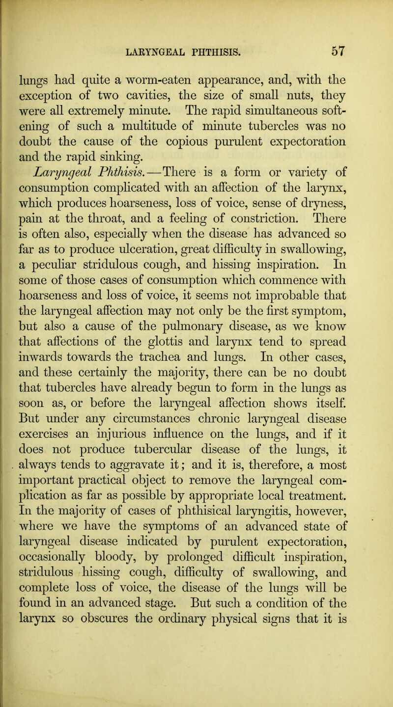 lungs had quite a worm-eaten appearance, and, with the exception of two cavities, the size of small nuts, they were all extremely minute. The rapid simultaneous soft- ening of such a multitude of minute tubercles was no doubt the cause of the copious purulent expectoration and the rapid sinking. Laryngeal Phthisis.—There is a form or variety of consumption comphcated with an affection of the larynx, which produces hoarseness, loss of voice, sense of dryness, pain at the throat, and a feeling of constriction. There is often also, especially when the disease has advanced so far as to produce ulceration, great difficulty in swallowing, a pecuhar stridulous cough, and hissing inspiration. In some of those cases of consumption which commence with hoarseness and loss of voice, it seems not improbable that the laryngeal affection may not only be the first symptom, but also a cause of the pulmonary disease, as we know that affections of the glottis and larynx tend to spread inwards towards the trachea and lungs. In other cases, and these certainly the majority, there can be no doubt that tubercles have already begun to form in the lungs as soon as, or before the laryngeal affection shows itself. But under any circumstances chronic laryngeal disease exercises an injurious influence on the lungs, and if it does not produce tubercular disease of the lungs, it always tends to aggravate it; and it is, therefore, a most important practical object to remove the laryngeal com- plication as far as possible by appropriate local treatment. In the majority of cases of phthisical laryngitis, however, where we have the symptoms of an advanced state of laryngeal disease indicated by purulent expectoration, occasionally bloody, by prolonged difficult inspiration, stridulous hissing cough, difficulty of swallowing, and complete loss of voice, the disease of the lungs will be found in an advanced stage. But such a condition of the larynx so obscures the ordinary physical signs that it is