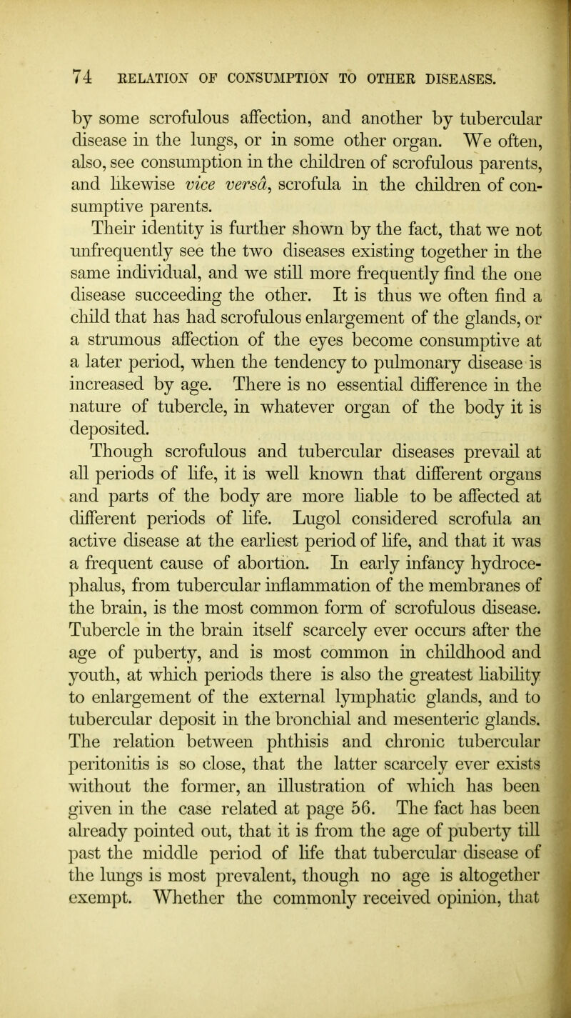 by some scrofulous affection, and another by tubercular disease in the lungs, or in some other organ. We often, also, see consumption in the children of scrofulous parents, and hkewise vice versd^ scrofula in the children of con- sumptive parents. Their identity is further shown by the fact, that we not unfrequently see the two diseases existing together in the same individual, and we still more frequently find the one disease succeeding the other. It is thus we often find a child that has had scrofulous enlargement of the glands, or a strumous affection of the eyes become consumptive at a later period, when the tendency to pulmonary disease is increased by age. There is no essential difference in the nature of tubercle, in whatever organ of the body it is deposited. Though scrofulous and tubercular diseases prevail at all periods of hfe, it is well known that different organs and parts of the body are more Hable to be affected at different periods of hfe. Lugol considered scrofula an active disease at the earliest period of hfe, and that it was a frequent cause of abortion. In early infancy hydroce- phalus, from tubercular inflammation of the membranes of the brain, is the most common form of scrofulous disease. Tubercle in the brain itself scarcely ever occm*s after the age of puberty, and is most common in childhood and youth, at which periods there is also the greatest habihty to enlargement of the external lymphatic glands, and to tubercular deposit in the bronchial and mesenteric glands. The relation between phthisis and chronic tubercular peritonitis is so close, that the latter scarcely ever exists without the former, an illustration of which has been given in the case related at page 56. The fact has been already pointed out, that it is from the age of puberty till past the middle period of life that tubercular disease of the lungs is most prevalent, though no age is altogether exempt. Whether the commonly received opinion, that