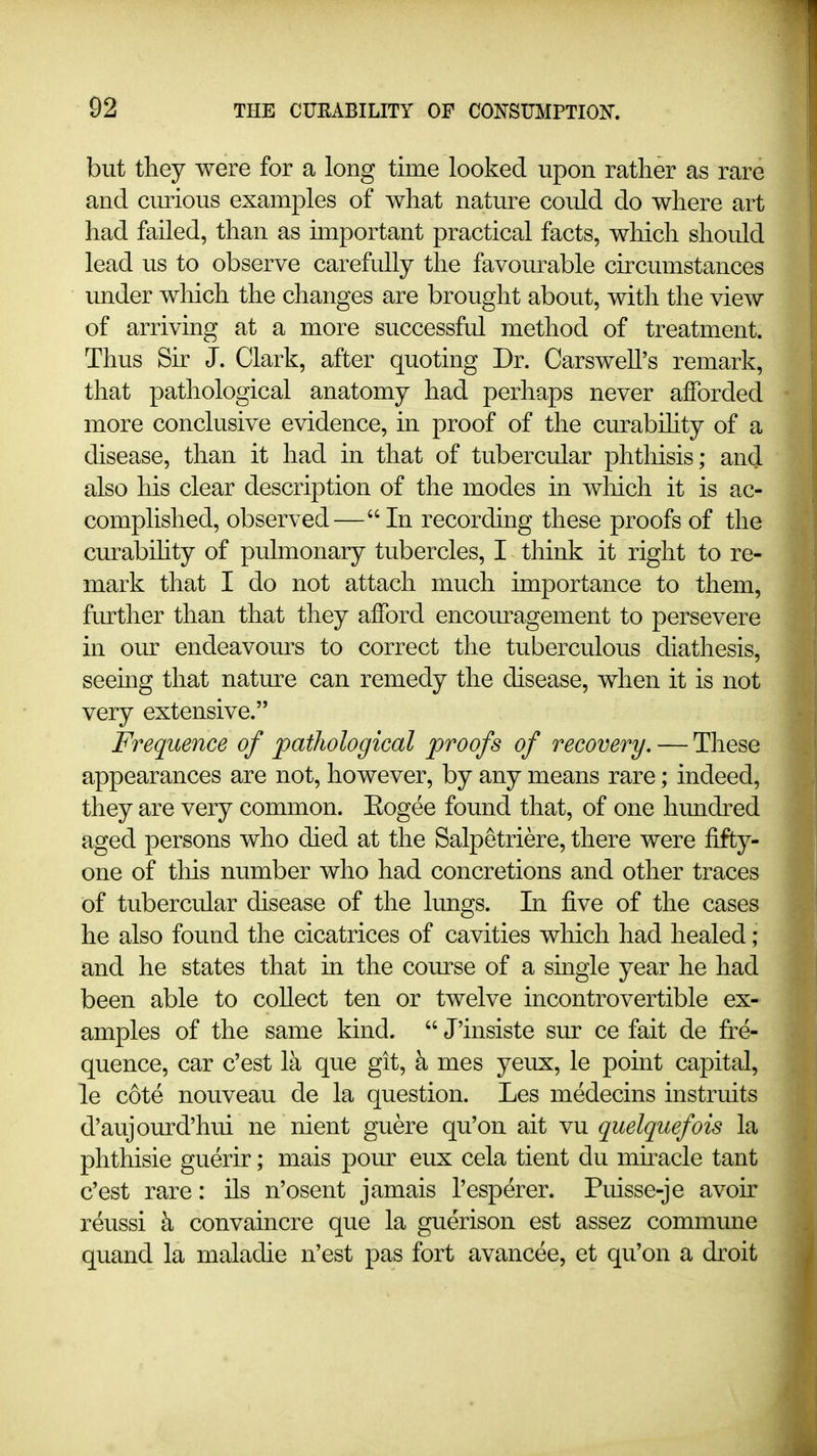 but they were for a long time looked upon rather as rare and curious examples of what nature could do where art had failed, than as important practical facts, which should lead us to observe carefully the favourable cuxumstances under which the changes are brought about, with the view of arriving at a more successful method of treatment. Thus Sir J. Clark, after quoting Dr. Carswell's remark, that pathological anatomy had perhaps never afforded more conclusive evidence, in proof of the curabihty of a disease, than it had in that of tubercular phthisis; and also liis clear description of the modes in wliich it is ac- complished, observed— In recording these proofs of the curabihty of pulmonary tubercles, I think it right to re- mark that I do not attach much importance to them, further than that they afford encouragement to persevere in our endeavours to correct the tuberculous diathesis, seeing that nature can remedy the disease, when it is not very extensive. Frequence of pathological proofs of recovery. — These appearances are not, however, by any means rare; indeed, they are very common. Eogee found that, of one hundred aged persons who died at the Salpetriere, there were fifty- one of tliis number who had concretions and other traces of tubercular disease of the lungs. In five of the cases he also found the cicatrices of cavities which had healed; and he states that in the course of a single year he had been able to coUect ten or twelve incontrovertible ex- amples of the same kind.  J'insiste sur ce fait de fre- quence, car c'est Ik que git, k mes yeux, le point capital, le cote nouveau de la question. Les medecins instruits d'aujom-d'hui ne nient guere qu'on ait vu quelquefois la phthisic guerir; mais pour eux cela tient du mkacle tant c'est rare: ils n'osent jamais I'esperer. Puisse-je avoir reussi k convaincre que la guerison est assez commune quand la maladie n'est pas fort avancee, et qu'on a droit