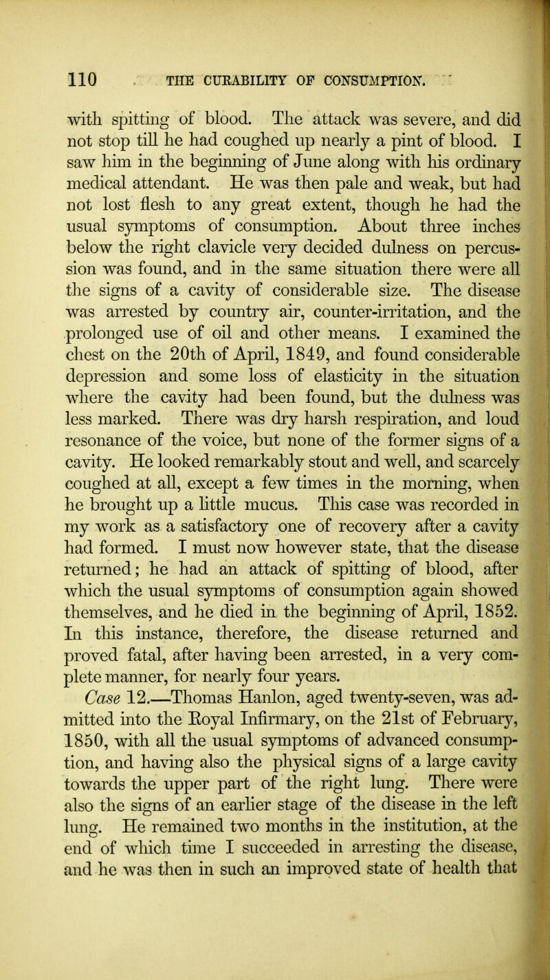 with spitting of blood. Tlie attack was severe, and did not stop till he had coughed up nearly a pint of blood. I saw him in the beginning of June along with his ordinary- medical attendant. He was then pale and weak, but had not lost flesh to any great extent, though he had the usual sjmaptoms of consumption. About three inches below the right clavicle very decided dulness on percus- sion was found, and in the same situation there were aU the signs of a cavity of considerable size. The disease was arrested by country air, counter-irritation, and the prolonged use of oil and other means. I examined the chest on the 20th of April, 1849, and found considerable depression and some loss of elasticity in the situation where the cavity had been found, but the dulness was less marked. There was dry harsh respiration, and loud resonance of the voice, but none of the former signs of a cavity. He looked remarkably stout and well, and scarcely coughed at all, except a few times in the morning, when he brought up a httle mucus. This case was recorded in my work as a satisfactory one of recovery after a cavity had formed. I must now however state, that the disease returned; he had an attack of spitting of blood, after which the usual symptoms of consumption again showed themselves, and he died in the beginning of April, 1852. In this instance, therefore, the disease returned and proved fatal, after having been arrested, in a very com- plete manner, for nearly four years. Case 12.—Thomas Hanlon, aged twenty-seven, was ad- mitted into the Eoyal Infirmary, on the 21st of February, 1850, with aU the usual symptoms of advanced consump- tion, and having also the physical signs of a large cavity towards the upper part of the right lung. There were also the signs of an earher stage of the disease in the left lung. He remained two months in the institution, at the end of which time I succeeded in arresting the disease, and he was then in such an improved state of health that