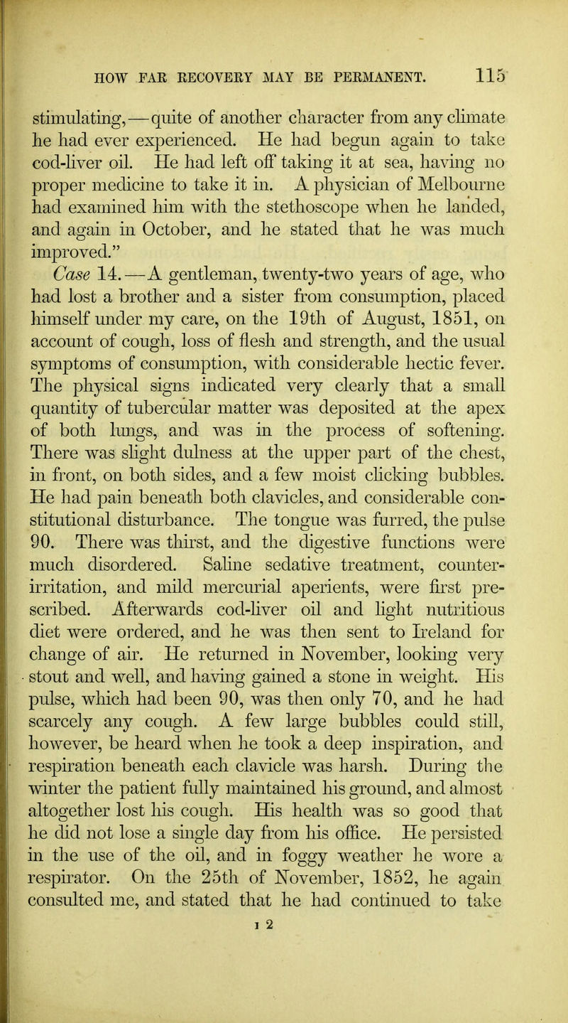 stiimilating,—quite of another cliaracter from any climate lie had ever experienced. He had begun again to take cod-hver oil. He had left off taking it at sea, having no proper medicine to take it in. A physician of Melbourne had examined him with the stethoscope when he landed, and again in October, and he stated that he was much improved. Case 14.—A gentleman, twenty-two years of age, who had lost a brother and a sister from consumption, placed himself under my care, on the 19th of August, 1851, on account of cough, loss of flesh and strength, and the usual symptoms of consumption, with considerable hectic fever. The physical signs indicated very clearly that a small quantity of tubercular matter was deposited at the apex of both lungs, and was in the process of softening. There was slight dulness at the upper part of the chest, in front, on both sides, and a few moist choking bubbles. He had pain beneath both clavicles, and considerable con- stitutional disturbance. The tongue was furred, the pulse 90. There was thirst, and the digestive functions were much disordered. Sahne sedative treatment, counter- irritation, and mild mercurial aperients, were first pre- scribed. Afterwards cod-hver oil and light nutritious diet were ordered, and he was then sent to Ireland for change of air. He returned in November, looking very stout and well, and having gained a stone in weight. His pulse, which had been 90, was then only 70, and he had scarcely any cough. A few large bubbles could still, however, be heard when he took a deep inspiration, and respiration beneath each clavicle was harsh. During the winter the patient fully maintained his ground, and almost altogether lost his cough. His health was so good that he did not lose a single day from his office. He persisted in the use of the oil, and in foggy weather he wore a respirator. On the 25th of J^ovember, 1852, he again consulted me, and stated that he had continued to take