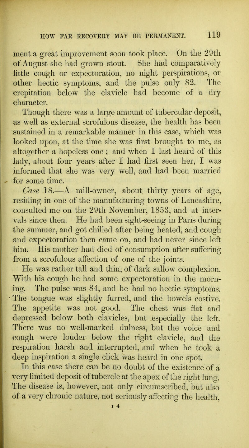 ment a great improvement soon took place. On the 29tli of August she had grown stout. She had comparatively Httle cough or expectoration, no night perspirations, or other hectic symptoms, and the pulse only 82. The crepitation below the clavicle had become of a dry character. Though there was a large amount of tubercular deposit, as well as external scrofulous disease, the health has been sustained in a remarkable manner in this case, which was looked upon, at the time she was first brought to me, as altogether a hopeless one ; and when I last heard of this lady, about four years after I had first seen her, I was informed that she was very well, and had been married - for some time. Case 18.—A miU-owner, about, thirty years of age, residing in one of the manufacturing towns of Lancashke, consulted me on the 29tli November, 1853, and at inter- vals since then. He had been sight-seeing in Pans during the summer, and got chilled after being heated, and cough and expectoration then came on, and had never since left him. His mother had died of consumption after suffering from a scrofulous affection of one of the joints. He was rather tall and thin, of dark sallow complexion. With his cough he had some expectoration in the morn- ing. The pulse was 84, and he had no hectic symptoms. The tongue was slightly furred, and the bowels costive. The appetite was not good. The chest was flat and depressed below both clavicles, but especially the left. There was no well-marked dulness, but the voice and cough were louder below the right clavicle, and the respiration harsh and interrupted, and when he took a deep inspiration a single chck was heard in one spot. In this case there can be no doubt of the existence of a very limited deposit of tubercle at the apex of the right lung. The disease is, however, not only circumscribed, but also of a very chronic nature, not seriously affecting the health, I 4