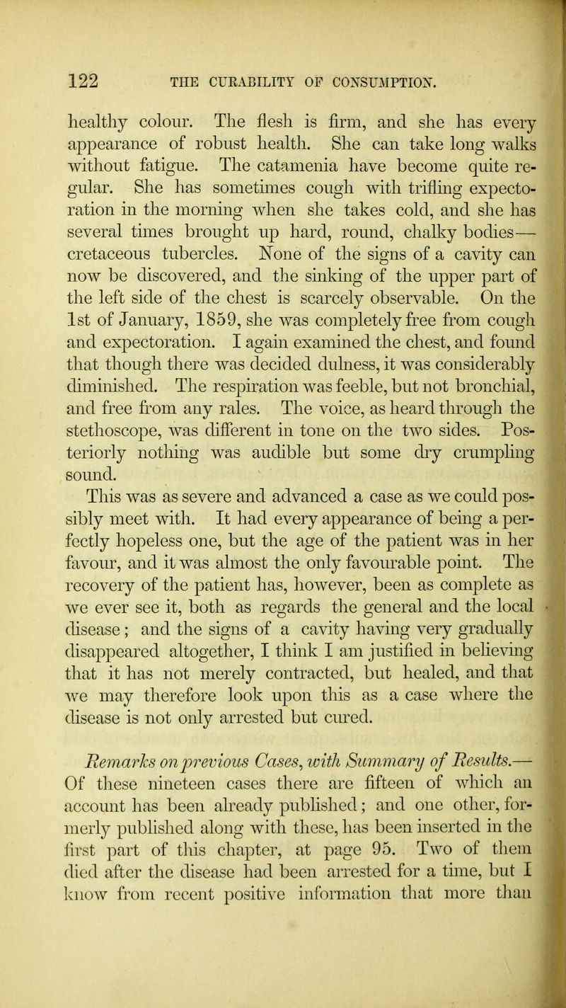 liealtliy colour. The flesh is firm, and she has every appearance of robust health. She can take long walks without fatigue. The catamenia have become quite re- gular. She has sometimes cough with trifling expecto- ration in the morning when she takes cold, and she has several times brought up hard, round, chalky bodies— cretaceous tubercles. None of the signs of a cavity can now be discovered, and the sinking of the upper part of the left side of the chest is scarcely observable. On the 1st of January, 1859, she was completely free from cough and expectoration. I again examined the chest, and found that though there was decided dulness, it was considerably diminished. The respkation was feeble, but not bronchial, and free from any rales. The voice, as heard through the stethoscope, was different in tone on the two sides. Pos- teriorly nothing was audible but some dry crumphng sound. This was as severe and advanced a case as we could pos- sibly meet with. It had every appearance of being a per- fectly hopeless one, but the age of the patient was in her favour, and it was almost the only favourable point. The recovery of the patient has, however, been as complete as we ever see it, both as regards the general and the local disease; and the signs of a cavity having very gradually disappeared altogether, I think I am justified in beheving that it has not merely contracted, but healed, and that we may therefore look upon this as a case where the disease is not only arrested but cured. Remarks on previous Cases, with Summary of Results.— Of these nineteen cases there are fifteen of which an account has been already published; and one other, for- merly published along with these, has been inserted in tlie first part of this chapter, at page 95. Two of them died after the disease had been arrested for a time, but I know from recent positive information tliat more than