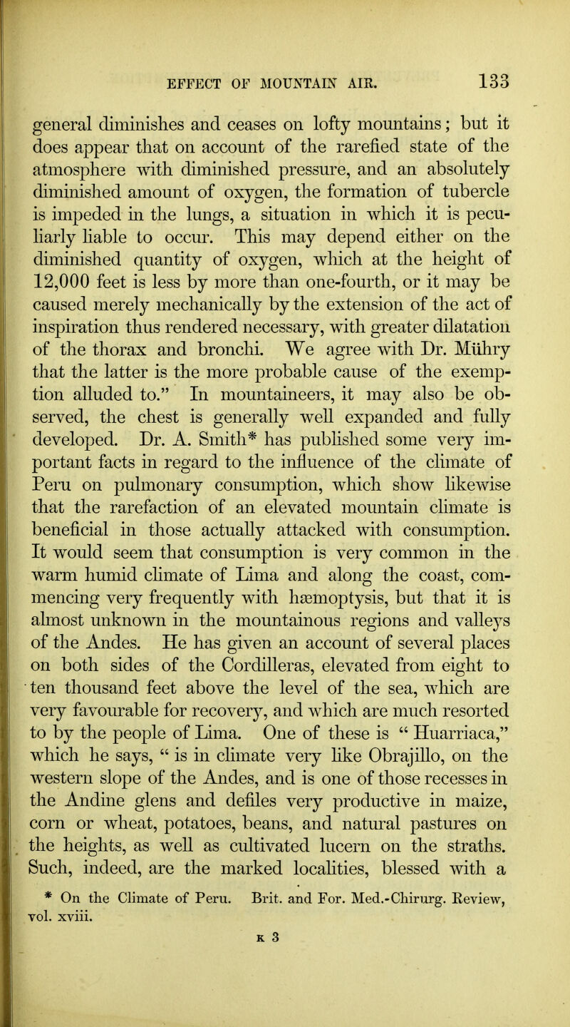 general diminishes and ceases on lofty mountains; but it does appear that on account of the rarefied state of the atmosphere with diminished pressure, and an absolutely diminished amount of oxygen, the formation of tubercle is impeded in the lungs, a situation in which it is pecu- liarly hable to occur. This may depend either on the diminished quantity of oxygen, which at the height of 12,000 feet is less by more than one-fourth, or it may be caused merely mechanically by the extension of the act of inspiration thus rendered necessary, with greater dilatation of the thorax and bronchi. We agree with Dr. Muhry that the latter is the more probable cause of the exemp- tion alluded to. In mountaineers, it may also be ob- served, the chest is generally well expanded and fully developed. Dr. A. Smith* has pubhshed some very im- portant facts in regard to the influence of the climate of Peru on pulmonary consumption, which show hkewise that the rarefaction of an elevated mountain chmate is beneficial in those actually attacked with consumption. It would seem that consumption is very common in the warm humid climate of Lima and along the coast, com- mencing very frequently with haemoptysis, but that it is almost unknown in the mountainous regions and vallej^s of the Andes. He has given an account of several places on both sides of the Cordilleras, elevated from eight to • ten thousand feet above the level of the sea, which are very favourable for recovery, and which are much resorted to by the people of Lima. One of these is  Huarriaca, which he says,  is in climate very hke Obrajillo, on the western slope of the Andes, and is one of those recesses in the Andine glens and defiles very productive in maize, corn or wheat, potatoes, beans, and natural pastures on the heights, as well as cultivated lucern on the straths. Such, indeed, are the marked locahties, blessed with a * On the Climate of Peru. Brit, and For. Med.-Cliirurg. Eeview, vol. xviii.