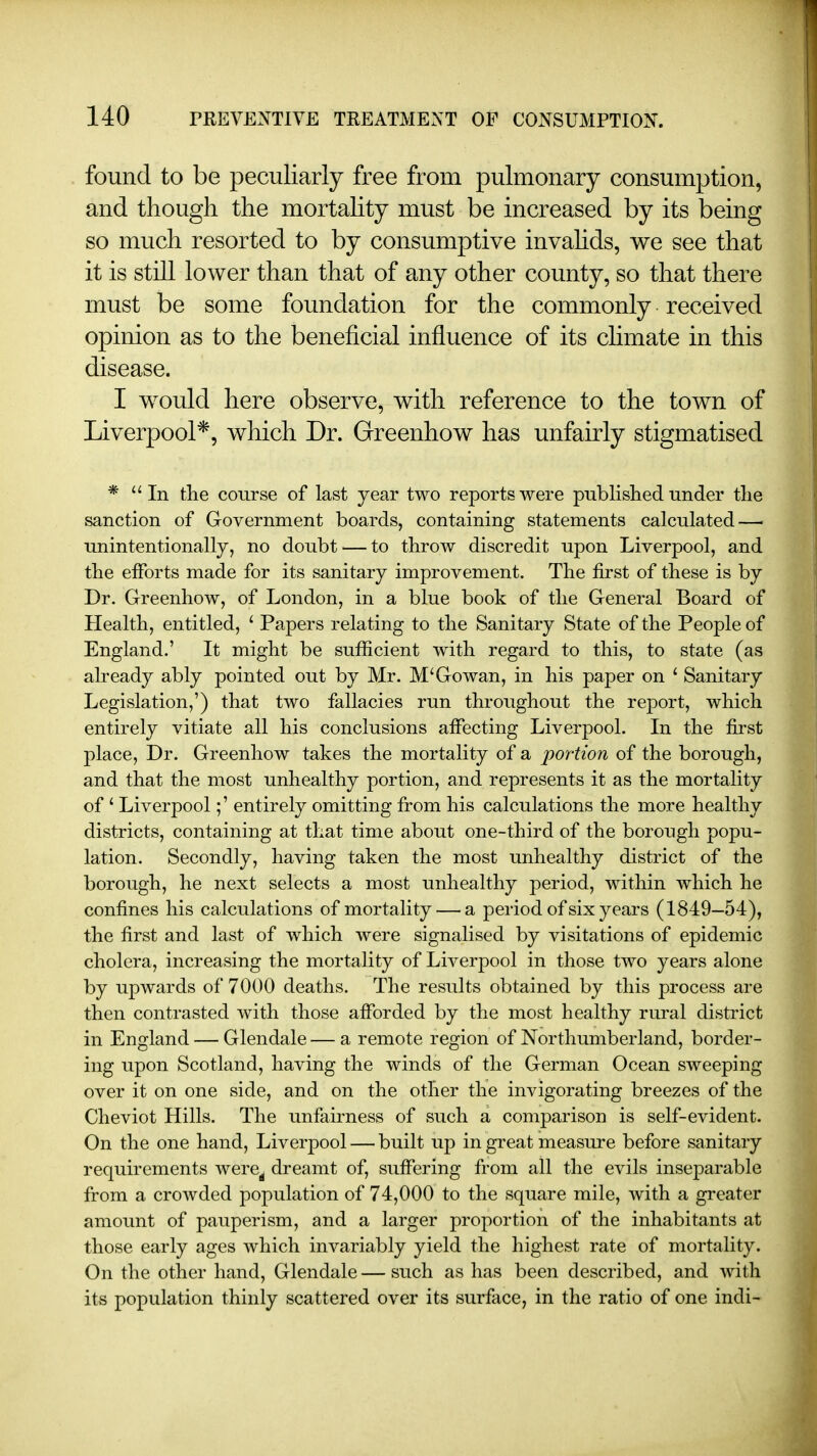 found to be peculiarly free from pulmonary consumption, and though the mortahty must be increased by its being so much resorted to by consumptive invahds, we see that it is still lower than that of any other county, so that there must be some foundation for the commonly received opinion as to the beneficial influence of its chmate in this disease. I would here observe, with reference to the town of Liverpool*, which Dr. Greenhow has unfairly stigmatised * In the course of last year two reports were published under tlie sanction of Government boards, containing statements calculated — unintentionally, no doubt — to throw discredit upon Liverpool, and the efforts made for its sanitary improvement. The first of these is by Dr. Greenhow, of London, in a blue book of the General Board of Health, entitled, ' Papers relating to the Sanitary State of the People of England.' It might be sufficient with regard to this, to state (as already ably pointed out by Mr. M'Go wan, in his paper on ' Sanitary Legislation,') that two fallacies run throughout the report, which entirely vitiate all his conclusions affecting Liverpool. In the first place. Dr. Greenhow takes the mortality of a portion of the borough, and that the most unhealthy portion, and represents it as the mortality of ' Liverpool;' entirely omitting from his calculations the more healthy districts, containing at that time about one-third of the borough popu- lation. Secondly, having taken the most unhealthy district of the borough, he next selects a most unhealthy period, within which he confines his calculations of mortality — a period of six years (1849—54), the first and last of which were signalised by visitations of epidemic cholera, increasing the mortality of Liverpool in those two years alone by upwards of 7000 deaths. The results obtained by this process are then contrasted with those afforded by the most healthy rural district in England — Glendale — a remote region of Northumberland, border- ing upon Scotland, having the winds of the German Ocean sweeping over it on one side, and on the other the invigorating breezes of the Cheviot Hills. The imfairness of such a comparison is self-evident. On the one hand, Liverpool — built up in great measure before sanitary requirements were^ dreamt of, suffering from all the evils inseparable from a crowded population of 74,000 to the square mile, with a greater amount of pauperism, and a larger proportion of the inhabitants at those early ages which invariably yield the highest rate of mortality. On the other hand, Glendale—such as has been described, and with its population thinly scattered over its surface, in the ratio of one indi-