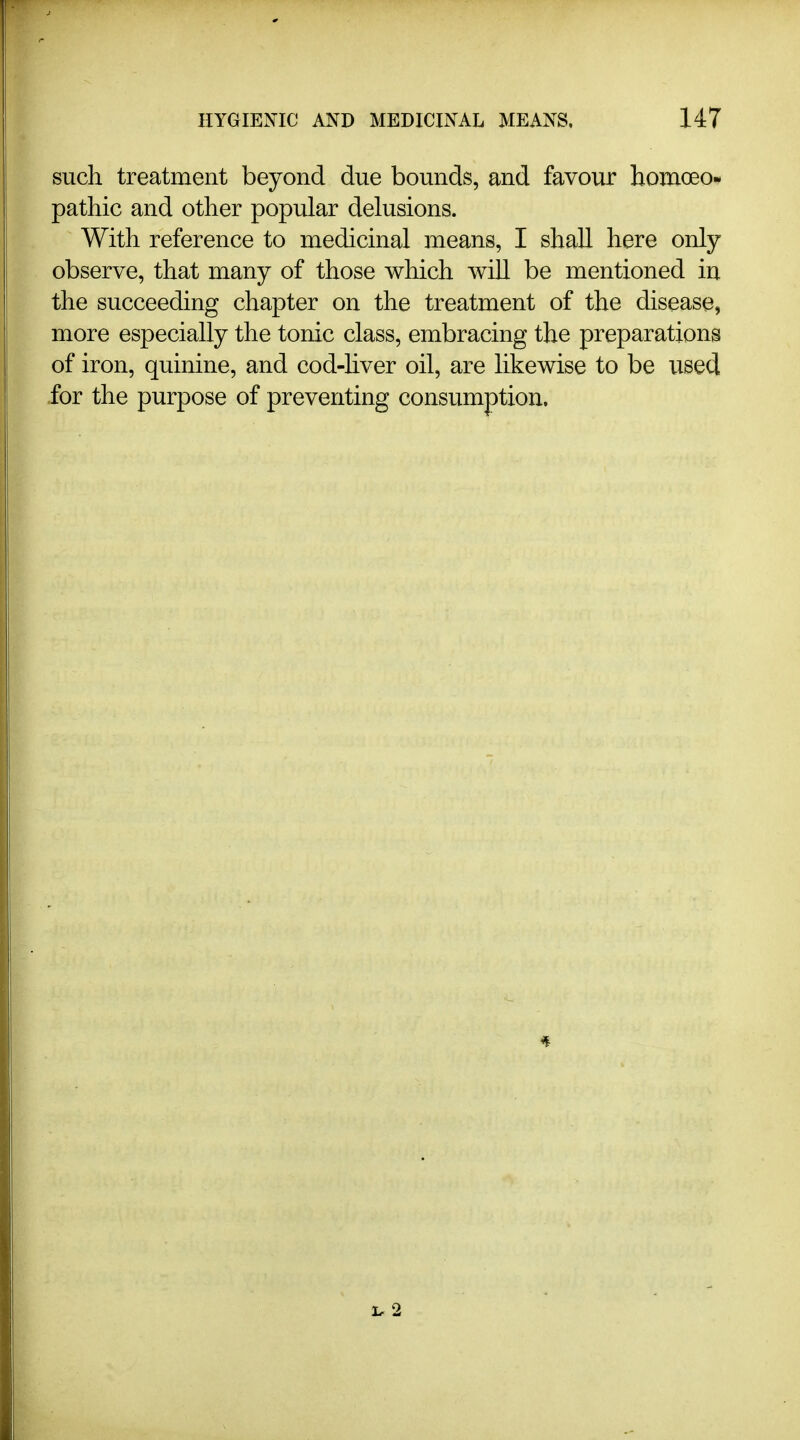 such treatment beyond due bounds, and favour homoeo- pathic and other popular delusions. With reference to medicinal means, I shall here only observe, that many of those which will be mentioned in the succeeding chapter on the treatment of the disease, more especially the tonic class, embracing the preparations of iron, quinine, and cod-hver oil, are likewise to be used for the purpose of preventing consumption.