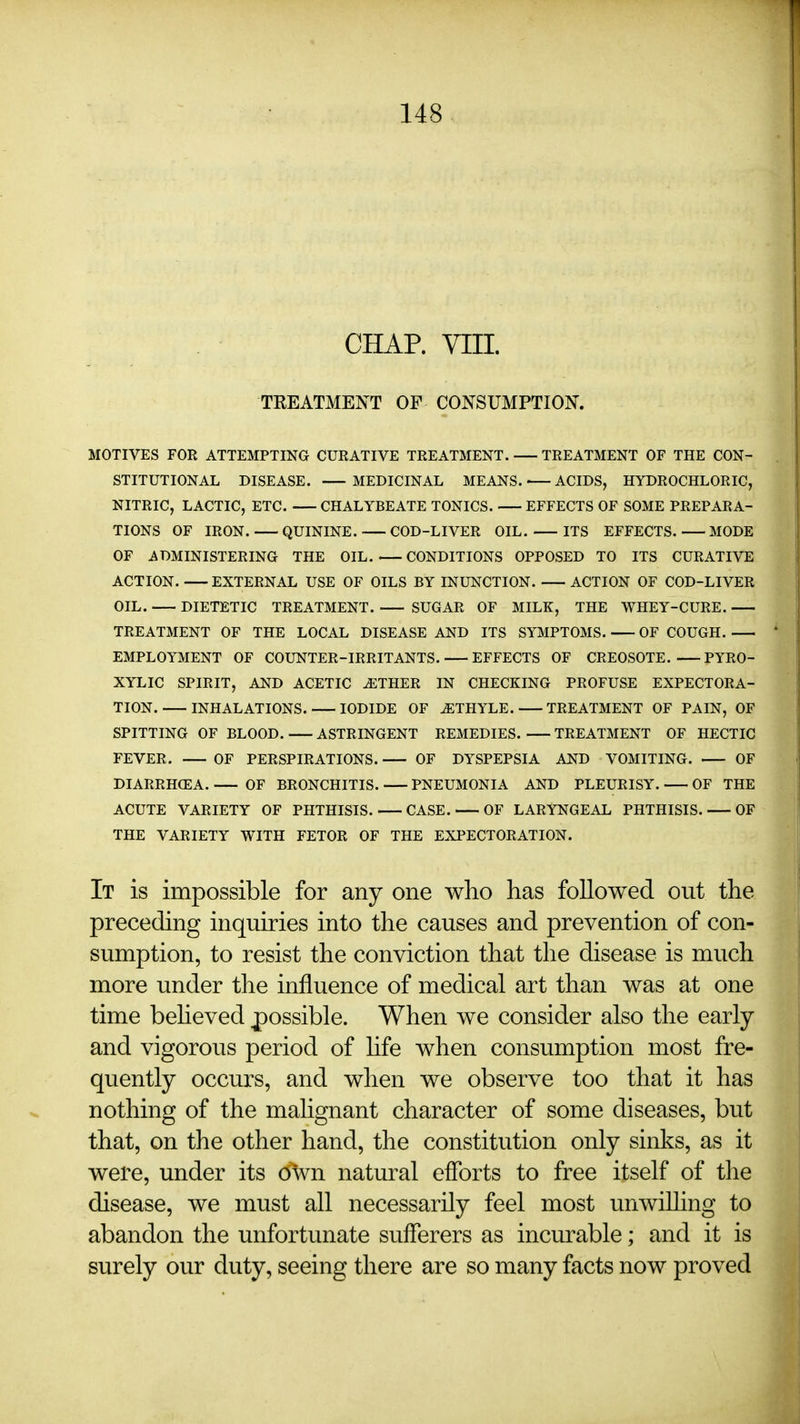 CHAP. YIII. TREATMENT OF CONSUMPTION. MOTIVES FOR ATTEMPTING CURATIVE TREATMENT. TREATMENT OF THE CON- STITUTIONAL DISEASE. MEDICINAL MEANS. ACIDS, HYDROCHLORIC, NITRIC, LACTIC, ETC. CHALYBEATE TONICS. EFFECTS OF SOME PREPARA- TIONS OF IRON. QUININE. COD-LIVER OIL. ITS EFFECTS. MODE OF ADMINISTERING THE OIL. CONDITIONS OPPOSED TO ITS CURATIVE ACTION. EXTERNAL USE OF OILS BY INUNCTION. ACTION OF COD-LIVER OIL. DIETETIC TREATMENT. SUGAR OF MILK, THE WHEY-CURE. — TREATMENT OF THE LOCAL DISEASE AND ITS SYMPTOMS. OF COUGH. EMPLOYMENT OF COUNTER-IRRITANTS. EFFECTS OF CREOSOTE. PYRO- XYLIC SPIRIT, AND ACETIC ^THER IN CHECKING PROFUSE EXPECTORA- TION. INHALATIONS. IODIDE OF ^THYLE. TREATMENT OF PAIN, OF SPITTING OF BLOOD. ASTRINGENT REMEDIES. TREATMENT OF HECTIC FEVER. OF PERSPIRATIONS. OF DYSPEPSIA AND VOMITING. OF DIARRHOEA. OF BRONCHITIS. PNEUMONIA AND PLEURISY. OF THE ACUTE VARIETY OF PHTHISIS. CASE. OF LARYNGEAL PHTHISIS. OF THE VARIETY WITH FETOR OF THE EXPECTORATION. It is impossible for any one who has followed out the preceding inquiries into the causes and prevention of con- sumption, to resist the conviction that the disease is much more under the influence of medical art than was at one time beheved j)ossible. When we consider also the early and vigorous period of Hfe when consumption most fre- quently occurs, and when we observe too that it has nothing of the mahgnant character of some diseases, but that, on the other hand, the constitution only sinks, as it were, under its own natural efforts to free itself of the disease, we must all necessarily feel most unwilhng to abandon the unfortunate sufferers as incurable; and it is surely our duty, seeing there are so many facts now proved