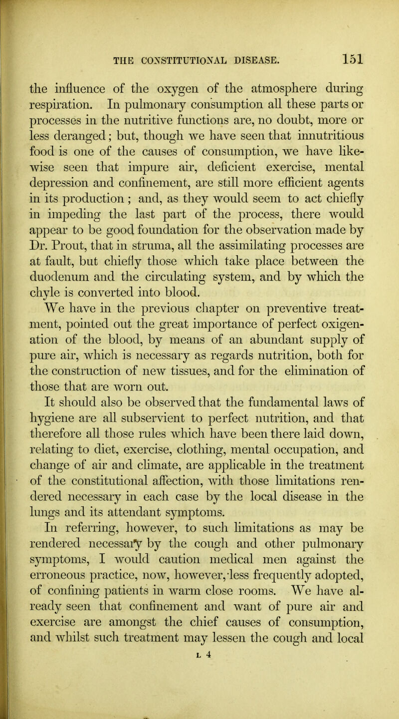 the influence of the oxygen of the atmosphere during respiration. In pulmonary consumption all these parts or processes in the nutritive functions are, no doubt, more or less deranged; but, though we have seen that innutritions food is one of the causes of consumption, we have like- wise seen that impure air, deficient exercise, mental depression and confinement, are still more efficient agents in its production; and, as they would seem to act chiefly in impeding the last part of the process, there would appear to be good foundation for the observation made by Dr. Prout, that in struma, all the assimilating processes are at fault, but chiefly those which take place between the duodenum and the circulating system, and by which the chyle is converted into blood. We have in the previous chapter on preventive treat- ment, pointed out the great importance of perfect oxigen- ation of the blood, by means of an abundant supply of pure au, which is necessary as regards nutrition, both for the construction of new tissues, and for the elimination of those that are worn out. It should also be observed that the fundamental laws of hygiene are all subservient to perfect nutrition, and that therefore all those rules which have been there laid down, relating to diet, exercise, clothing, mental occupation, and change of air and chmate, are apphcable in the treatment of the constitutional affection, with those limitations ren- dered necessary in each case by the local disease in the lungs and its attendant symptoms. In referring, however, to such hmitations as may be rendered necessai^ by the cough and other pulmonary symptoms, I would caution medical men against the erroneous practice, now, however, iess frequently adopted, of confining patients in warm close rooms. We have al- ready seen that confinement and want of pure air and exercise are amongst the chief causes of consumption, and whilst such treatment may lessen the cough and local