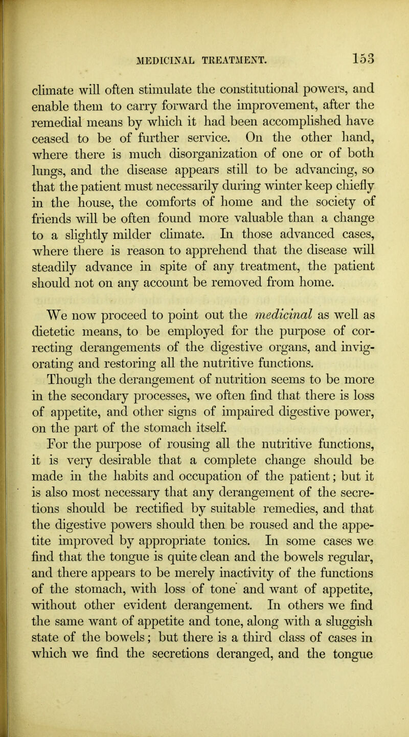 climate will often stimulate the constitutional powers, and enable them to carry forward the improvement, after the remedial means by which it had been accomplished have ceased to be of further service. On the other hand, where there is much disorganization of one or of both lungs, and the disease appears still to be advancing, so that the patient must necessarily during winter keep chiefly in the house, the comforts of home and the society of friends will be often found more valuable than a change to a slightly milder chmate. In those advanced cases, where there is reason to apprehend that the disease will steadily advance in spite of any treatment, the patient should not on any account be removed from home. We now proceed to point out the medicinal as well as dietetic means, to be employed for the purpose of cor- recting derangements of the digestive organs, and invig- orating and restoring all the nutritive functions. Though the derangement of nutrition seems to be more in the secondary processes, we often find that there is loss of appetite, and other signs of impau^ed digestive power, on the part of the stomach itself. For the purpose of rousing all the nutritive functions, it is very desirable that a complete change should be made in the habits and occupation of the patient; but it is also most necessary that any derangement of the secre- tions should be rectified by suitable remedies, and that the digestive powers should then be roused and the appe- tite improved by appropriate tonics. In some cases we find that the tongue is quite clean and the bowels regular, and there appears to be merely inactivity of the functions of the stomach, with loss of tone' and want of appetite, without other evident derangement. In others we find the same want of appetite and tone, along with a sluggish state of the bowels; but there is a third class of cases in which we find the secretions deranged, and the tongue