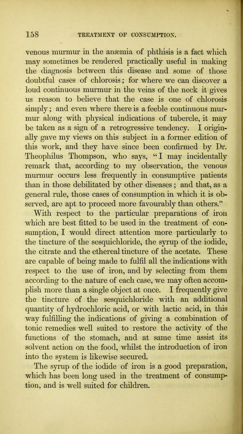 venous murmur in the ansemia of phthisis is a fact wliich may sometimes be rendered practically useful in making the diagnosis between this disease and some of those doubtful cases of chlorosis; for where we can discover a loud continuous murmur in the veins of the neck it gives us reason to beheve that the case is one of chlorosis simply; and even where there is a feeble continuous mur- mur along with physical indications of tubercle, it may be taken as a sign of a retrogressive tendency, I origin- ally gave my views on this subject in a former edition of this work, and they have since been confirmed by Dr. Theopliilus Thompson, who says, I may incidentally remark that, according to my observation, the venous murmur occurs less frequently in consumptive patients than in those debihtated by other diseases ; and that, as a general rule, those cases of consumption in which it is ob- served, are apt to proceed more favourably than others. With respect to the particular preparations of iron which are best fitted to be used in the treatment of con- sumption, I would direct attention more particularly to the tincture of the sesquichloride, the syrup of the iodide, the citrate and the ethereal tincture of the acetate. These are capable of being made to fulfil all the indications with respect to the use of iron, and by selecting from them according to the nature of each case, we may often accom- plish more than a single object at once. I frequently give the tincture of the sesquichloride with an additional quantity of hydrochloric acid, or with lactic acid, in this way fulfilhng the indications of giving a combination of tonic remedies well suited to restore the activity of the functions of the stomach, and at same time assist its solvent action on the food, whilst the introduction of iron into the system is hkewise secured. The syrup of the iodide of uon is a good preparation, which has been long used in the treatment of consump- tion, and is well suited for children.