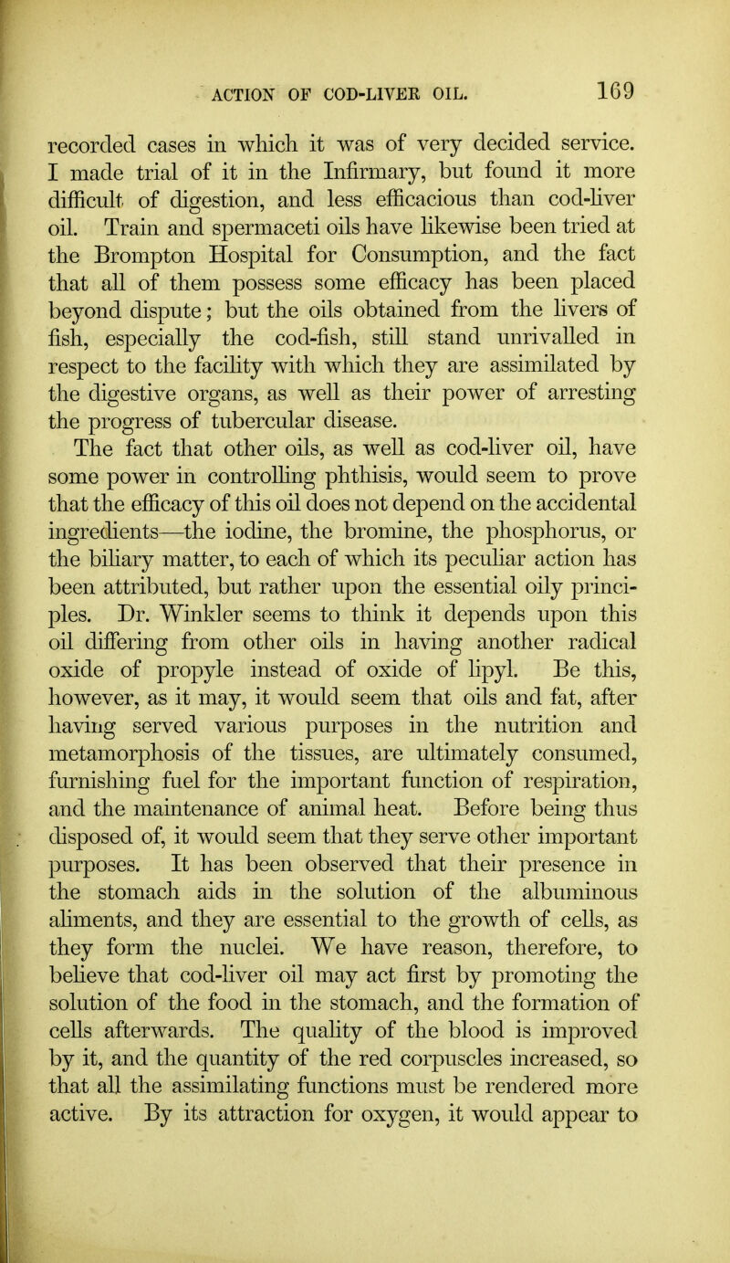 recorded cases in which it was of very decided service. I made trial of it in the Infirmary, but found it more difficuh of digestion, and less efficacious than cod-hver oil. Train and spermaceti oils have hkewise been tried at the Brompton Hospital for Consumption, and the fact that all of them possess some efficacy has been placed beyond dispute; but the oils obtained from the livers of fish, especially the cod-fish, still stand unrivalled in respect to the facihty with which they are assimilated by the digestive organs, as well as their power of arresting the progress of tubercular disease. The fact that other oils, as well as cod-liver oil, have some power in controUing phthisis, would seem to prove that the efficacy of this oil does not depend on the accidental ingredients—the iodine, the bromine, the phosphorus, or the bihary matter, to each of which its pecuhar action has been attributed, but rather upon the essential oily princi- ples. Dr. Winkler seems to think it depends upon this oil differing from other oils in having another radical oxide of propyle instead of oxide of hpyl. Be this, however, as it may, it would seem that oils and fat, after having served various purposes in the nutrition and metamorphosis of the tissues, are ultimately consumed, furnishing fuel for the important function of respiration, and the maintenance of animal heat. Before being thus disposed of, it would seem that they serve other important purposes. It has been observed that their presence in the stomach aids in the solution of the albuminous ahments, and they are essential to the growth of cells, as they form the nuclei. We have reason, therefore, to beheve that cod-liver oil may act first by promoting the solution of the food in the stomach, and the formation of cells afterwards. The quality of the blood is improved by it, and the quantity of the red corpuscles increased, so that all the assimilating functions must be rendered more active. By its attraction for oxygen, it would appear to