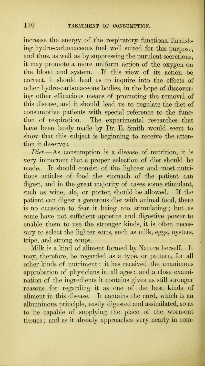 increase the energy of the respiratory functions, furnish- ing hydro-carbonaceous fuel well suited for this purpose, and thus, as well as by suppressing the purulent secretions, it may promote a more uniform action of the oxygen on the blood and system. If this view of its action be correct, it should lead us to inquire into the effects of other hydro-carbonaceous bodies, in the hope of discover- ing other efficacious means of promoting the removal of this disease, and it should lead us to regulate the diet of consumptive patients with special reference to the func- tion of respiration. The experimental researches that have been lately made by Dr. E. Smith would seem to show that this subject is beginning to receive the atten- tion it deserves. Diet—As consumption is a disease of nutrition, it is very important that a proper selection of diet should be made. It should consist of the hghtest and most nutri- tious articles of food the stomach of the patient can digest, and in the great majority of cases some stimulant, such as wine, ale, or porter, should be allowed. If the patient can digest a generous diet with animal food, there is no occasion to fear it being too stimulating; but as some have not sufficient appetite and digestive power to enable them to use the stronger kinds, it is often neces- sary to select the lighter sorts, such as milk, eggs, oysters, tripe, and strong soups. Milk is a kind of aliment formed by Nature herself. It may, therefore, be regarded as a type, or pattern, for all other kinds of nutriment; it has received the unanimous approbation of physicians in aU ages: and a close exami- nation of the ingredients it contains gives us stiU stronger reasons for regarding it as one of the best kinds of aliment in this disease. It contains the curd, which is an albuminous principle, easily digested and assimilated, so as to be capable of supplying the place of the worn-out tissues; and as it already approaches very nearly in com-