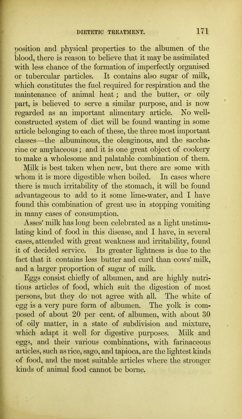 position and physical properties to the albumen of the blood, there is reason to beheve that it may be assimilated with less chance of the formation of imperfectly organised or tubercular particles. It contains also sugar of milk, which constitutes the fuel required for resph-ation and the maintenance of animal heat; and the butter, or oily part, is beheved to serve a similar purpose, and is now regarded as an important ahmentary article. No well- constructed system of diet will be found wanting in some article belonging to each of these, the three most important classes—the albuminous, the oleaginous, and the saccha- rine or amylaceous; and it is one great object of cookery to make a wholesome and palatable combination of them. Milk is best taken when new, but there are some with whom it is more digestible when boiled. In cases where there is much irritabihty of the stomach, it will be found advantageous to add to it some hme-water, and I have found this combination of great use in stopping vomiting in many cases of consumption. Asses' milk has long been celebrated as a hght unstimu- lating kind of food in this disease, and I have, in several cases, attended with great weakness and irritabihty, found it of decided service. Its greater hghtness is due to the fact that it contains less butter and curd than cows' milk, and a larger proportion of sugar of milk. Eggs consist chiefly of albumen, and are highly nutri- tious articles of food, which suit the digestion of most persons, but they do not agree with all. The white of egg is a very pure form of albumen. The yolk is com- posed of about 20 per cent, of albumen, with about 30 of oily matter, in a state of subdivision and mixture, which adapt it weU for digestive purposes. ]\Iilk and eggs, and their various combinations, with farinaceous articles, such as rice, sago, and tapioca, are the hghtest kinds, of food, and the most suitable articles where the stronger kinds of animal food cannot be borne.