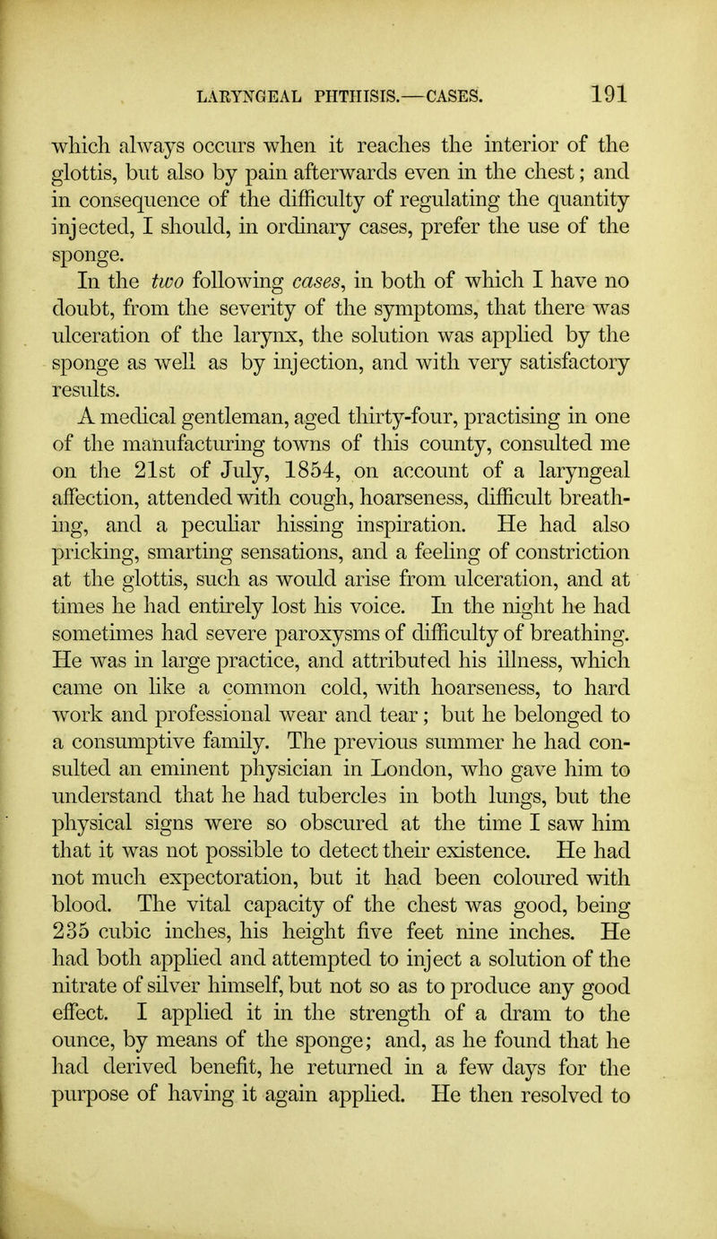 which always occurs when it reaches the interior of the glottis, but also by pain afterwards even in the chest; and in consequence of the difficulty of regulating the quantity injected, I should, in ordinary cases, prefer the use of the sponge. In the two following cases^ in both of which I have no doubt, from the severity of the symptoms, that there was ulceration of the larynx, the solution was apphed by the sponge as well as by injection, and with very satisfactory results. A medical gentleman, aged thirty-four, practising in one of the manufacturing towns of this county, consulted me on the 21st of July, 1854, on account of a laryngeal affection, attended with cough, hoarseness, difficult breath- ing, and a pecuhar hissing inspiration. He had also pricking, smarting sensations, and a feeling of constriction at the glottis, such as would arise from ulceration, and at times he had entirely lost his voice. In the night he had sometimes had severe paroxysms of difficulty of breathing. He was in large practice, and attributed his illness, which came on like a common cold, with hoarseness, to hard work and professional wear and tear; but he belonged to a consumptive family. The previous summer he had con- sulted an eminent physician in London, who gave him to understand that he had tubercles in both lungs, but the physical signs were so obscured at the time I saw him that it was not possible to detect their existence. He had not much expectoration, but it had been coloured with blood. The vital capacity of the chest was good, being 235 cubic inches, his height five feet nine inches. He had both applied and attempted to inject a solution of the nitrate of silver himself, but not so as to produce any good effect. I applied it in the strength of a dram to the ounce, by means of the sponge; and, as he found that he had derived benefit, he returned in a few days for the purpose of having it again applied. He then resolved to