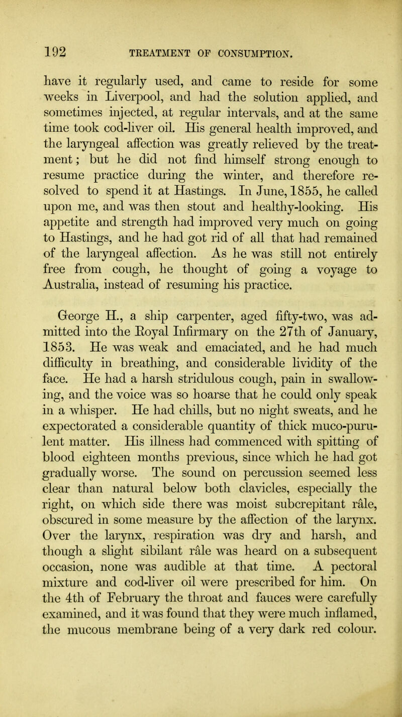 have it regularly used, and came to reside for some weeks in Liverpool, and had the solution applied, and sometimes injected, at regular intervals, and at the same time took cod-hver oil. His general health improved, and the laryngeal affection was greatly relieved by the treat- ment; but he did not find himself strong enough to resume practice during the winter, and therefore re- solved to spend it at Hastmgs. In June, 1855, he called upon me, and was then stout and healthy-looking. His appetite and strength had improved very much on going to Hastings, and he had got rid of all that had remained of the laryngeal affection. As he was still not entirely free from cough, he thought of going a voyage to Australia, instead of resuming his practice. George H., a ship carpenter, aged fifty-two, was ad- mitted into the Eoyal Infirmary on the 27th of January, 1853. He was weak and emaciated, and he had much difficulty in breathing, and considerable hvidity of the face. He had a harsh stridulous cough, pain in swallow- ing, and the voice was so hoarse that he could only speak in a whisper. He had chiUs, but no night sweats, and he expectorated a considerable quantity of thick muco-puru- lent matter. His illness had commenced with spitting of blood eighteen months previous, since which he had got gradually worse. The sound on percussion seemed less clear than natural below both clavicles, especially the right, on which side there was moist subcrepitant rale, obscured in some measure by the affection of the larynx. Over the larynx, respiration was dry and harsh, and though a shght sibilant rale was heard on a subsequent occasion, none was audible at that time. A pectoral mixture and cod-hver oil were prescribed for him. On the 4th of February the throat and fauces were carefuUy examined, and it was found that they were much inflamed, the mucous membrane being of a very dark red colour.