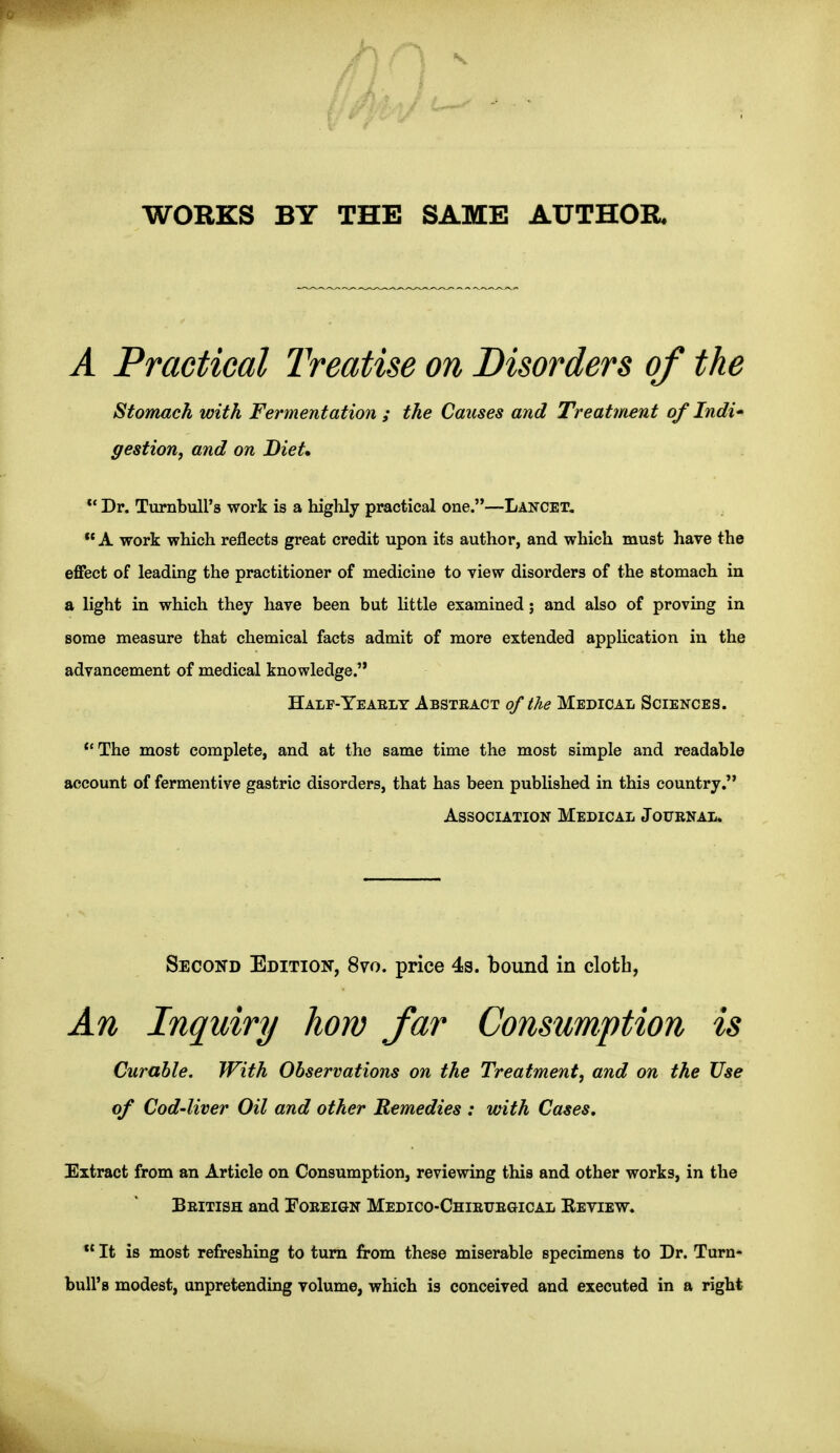 WORKS BY THE SAME AUTHOR. A Practical Treatise on Disorders of the Stomach with Fermentation ; the Causes and Treatment of Indi* gestion^ and on Diet, ** Dr. TurnbuH's work is a liighly practical one.—Lancet, A work which reflects great credit upon its author, and which must have the effect of leading the practitioner of medicine to view disorders of the stomach in a light in which they have been but Uttle examined; and also of proving in some measure that chemical facts admit of more extended application in the advancement of medical knowledge. *'The most complete, and at the same time the most simple and readable account of fermentive gastric disorders, that has been published in this country, Curable. With Observations on the Treatment, and on the Use of Cod-liver Oil and other Remedies : with Cases. Extract from an Article on Consumption, reviewing this and other works, in the Beitish and Foeeign Medico-Chieuegical Eeview. Half-Yeaelt Absteact of the Medical Sciences. Association Medical Joubnal. Second Edition, 870. price 4s. bound in clotb,  It is most refreshing to turn from these miserable specimens to Dr. Turn- bull's modest, unpretending volume, which is conceived and executed in a right