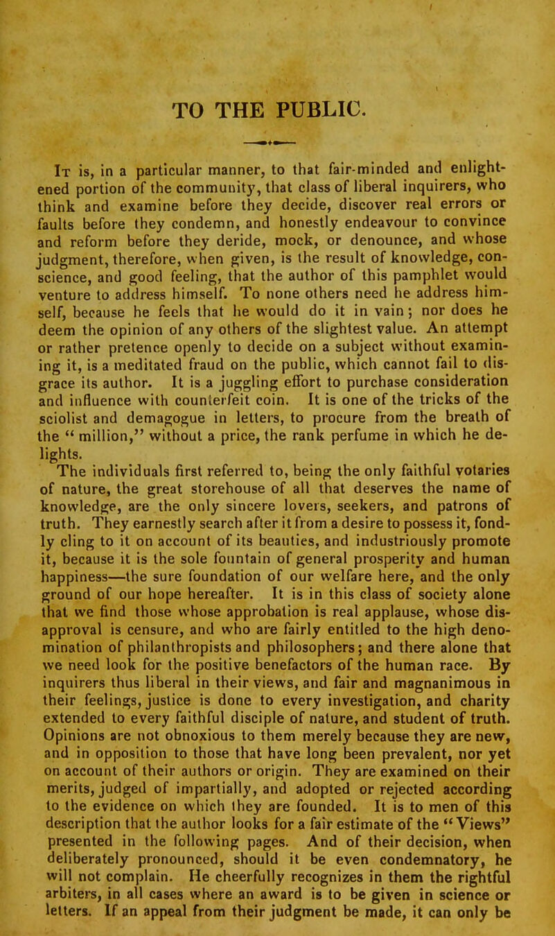 TO THE PUBLIC. It is, in a particular manner, to that fair-minded and enlight- ened portion of the community, that class of liberal inquirers, who think and examine before they decide, discover real errors or faults before they condemn, and honestly endeavour to convince and reform before they deride, mock, or denounce, and whose judgment, therefore, when given, is the result of knowledge, con- science, and good feeling, that the author of this pamphlet would venture to address himself. To none others need he address him- self, because he feels that he would do it in vain; nor does he deem the opinion of any others of the slightest value. An attempt or rather pretence openly to decide on a subject without examin- ing it, is a meditated fraud on the public, which cannot fail to dis- grace its author. It is a juggling effort to purchase consideration and influence with counterfeit coin. It is one of the tricks of the sciolist and demagogue in letters, to procure from the breath of the  million, without a price, the rank perfume in which he de- lights. The individuals first referred to, being the only faithful votaries of nature, the great storehouse of all that deserves the name of knowledge, are the only sincere lovers, seekers, and patrons of truth. They earnestly search after it from a desire to possess it, fond- ly cling to it on account of its beauties, and industriously promote it, because it is the sole fountain of general prosperity and human happiness—the sure foundation of our welfare here, and the only ground of our hope hereafter. It is in this class of society alone that we find those whose approbation is real applause, whose dis- approval is censure, and who are fairly entitled to the high deno- mination of philanthropists and philosophers; and there alone that we need look for the positive benefactors of the human race. By inquirers thus liberal in their views, and fair and magnanimous in their feelings, justice is done to every investigation, and charity extended to every faithful disciple of nature, and student of truth. Opinions are not obnoxious to them merely because they are new, and in opposition to those that have long been prevalent, nor yet on account of their authors or origin. They are examined on their merits, judged of impartially, and adopted or rejected according to the evidence on which Ihey are founded. It is to men of this description that the author looks for a fair estimate of the  Views presented in the following pages. And of their decision, when deliberately pronounced, should it be even condemnatory, he will not complain. He cheerfully recognizes in them the rightful arbiters, in all cases where an award is to be given in science or letters. If an appeal from their judgment be made, it can only be