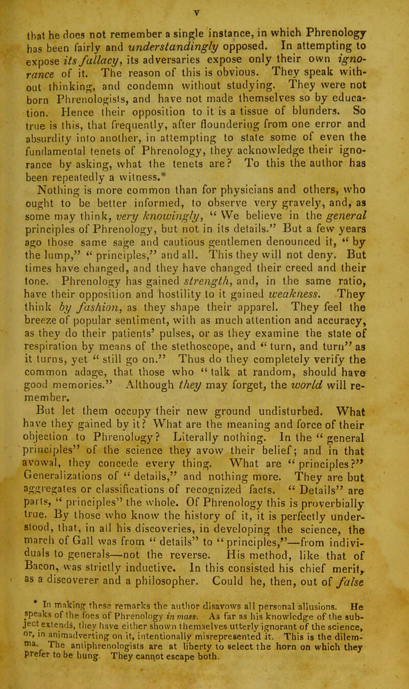 lhat he does not remember a single instance, in which Phrenology has been fairly and understandingly opposed. In attempting to expose its fallacy, its adversaries expose only their own igno- rance of it. The reason of this is obvious. They speak with- out thinking, and condemn without studying. They were not born Phrenologists, and have not made themselves so by educa- tion. Hence iheir opposition to it is a tissue of blunders. So true is this, that frequently, after floundering from one error and absurdity into another, in attempting to state some of even the fundamental tenets of Phrenology, they acknowledge their igno- rance by asking, what the tenets are? To this the author has been repeatedly a witness.* Nothing is more common than for physicians and others, who ought to be better informed, to observe very gravely, and, as some mviy xWxnk, very knowingly, We believe in general principles of Phrenology, but not in its details. But a few years ago those same sage and cautious gentlemen denounced it,  by the lump, principles, and all. This they will not deny. But times have changed, and they have changed their creed and their tone. Phrenology has gained strength, and, in the same ratio, have their opposition and hostility to it gained weakness. They think by fashion, as they shape their apparel. They feel the breeze of popular sentiment, with as much attention and accuracy, as they do their patients' pulses, or as they examine the state of respiration by means of the stethoscope, and *' turn, and turn as it turns, yet  still go on. Thus do they completely verify the common adage, that those who  talk at random, should have good memories. Although they may forget, the world will re- member. But let them occupy their new ground undisturbed. What have they gained by it? What are the meaning and force of their objeclion to Phrenology? Literally nothing. In the  general principles of the science they avow their belief; and in that avowal, they concede every thing. What are principles? Generalizations of  details, and nothing more. They are but. aggregates or classifications of recognized facts.  Details are parts, '< principles the whole. Of Phrenology this is proverbially true. By those who know the history of it, it is perfectly under- stood, that, in all his discoveries, in developing the science, the march of Gall was from  details to principles,—from indivi- duals to generals—not the reverse. His method, like that of Bacon, was strictly inductive. In this consisted his chief merit, as a discoverer and a philosopher. Could he, then, out oi false * In makin{» these remarks the author disavows all personal allusions. He speaks of llie foes of Phrenology in mass. A3 far as his knowledge of the sub- ject extends, they have either shown themselves utterly it^norant of the science, or, in animadverting on it, intentionally misrepresented it. This is the dilem- ma. The aniiphrenologists are at liberty to select the horn on which they prefer to be hung. They cannot escape both.