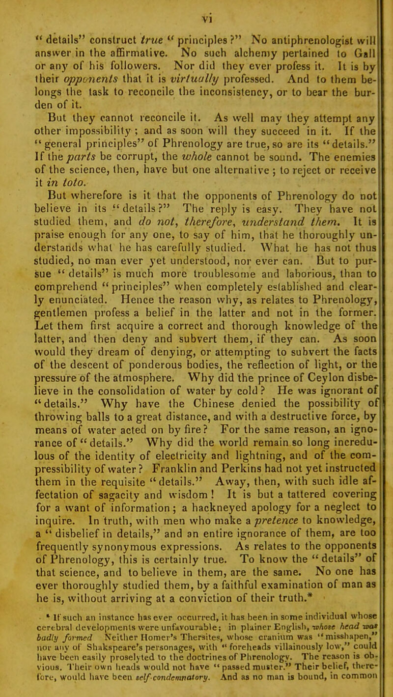  details construct true ^' principles ? No antiphrenologist will answer in the afiBrmative. No such alchemy pertained to Gall or any of his followers. Nor did they ever profess it. It is by their opponents that it is virtually professed. And to them be- longs the task to reconcile the inconsistency, or to bear the bur- den of it. But they cannot reconcile it. As well may they attempt any other impossibility ; and as soon will they succeed in it. If the general principles of Phrenology are true, so are its details. If the parts be corrupt, the whole cannot be sound. The enemies of the science, then, have but one alternative ; to reject or receive it in toto. But wherefore is it that the opponents of Phrenology do not believe in its details? The reply is easy. They have not studied them, and do not, therefore, uiiderstand them. It is praise enough for any one, to say of him, that he thoroughly un- derstands what he has carefully studied. What he has not thus studied, no man ever yet understood, nor ever can. But to pur- Sue  details is much more troublesome and laborious, than to comprehend principles when completely established and clear- ly enunciated. Hence the reason why, as relates to Phrenology, gentlemen profess a belief in the latter and not in the former. Let them first acquire a correct and thorough knowledge of the latter, and then deny and subvert them, if thej' can. As soon would they dream of denying, or attempting to subvert the facts of the descent of ponderous bodies, the reflection of light, or the pressure of the atmosphere. Why did the prince of Ceylon disbe- lieve in the consolidation of water by cold ? He was ignorant of details. Why have the Chinese denied the possibilit}' of throwing balls to a great distance, and with a destructive force, by means of water acted on by fire? For the same reason, an igno- rance of details. Why did the world remain so long incredu- lous of the identity of electricity and lightning, and of the com- pressibility of water ? Franklin and Perkins had not yet instructed them in the requisite details. Away, then, with such idle af- fectation of sagacity and wisdom ! It is but a tattered covering for a want of information; a hackneyed apology for a neglect to inquire. In truth, with men who make a pretence to knowledge, a  disbelief in details, and an entire ignorance of them, are too frequently synonymous expressions. As relates to the opponents of Phrenology, this is certainly true. To know the  details of that science, and to believe in them, are the same. No one has ever thoroughly studied them, by a faithful examination of man as he is, without arriving at a conviction of their truth.* * If such an instance lias ever occurred, it lias been in some individual whose cerebral developments were unfavourable; in plainer English, nihote head wo» badly formed Neither Homer's Thersites, whose cranium was  misshapen, nor any of Shakspeare's personages, with foreheads villainously low, could have been easily proselyted to the doctrines of Phrenology. The reason is ob- vious. Their own heads would not have  passed muster. Their belief, there- fore, would have been self condemnatory. And as no man is bound, in common