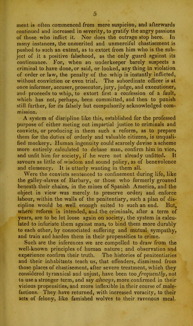 meiit is often commenced from mere suspicion, and afterwards continued and increased in severity, to gratify the angry passions of those who inflict it. Nor does the outrage stop here. In many instances, the unmerited and unmerciful chastisement is pushed to such an extent, as to extort from him who is the sub- ject of it a positive falsehood, as the only guard against its continuance. For, when an underkeeper barely suspects a criminal to have done, or said, or looked, anything in violation of order or law, the penalty of the whip is instantly inflicted, without conviction or even trial. The subordinate oflicer is at once informer, accuser, prosecutor, jury, judge, and executioner, and proceeds to whip, to extort first a confession of a fault, which has not, perhaps, been committed, and then to punish still further, for its falsely but compulsorily acknowledged com- mission. A system of discipline like this, established for the professed purpose of either meting out impartial justice to criminals and convicts, or producing in them such a reform, as to prepare them for the duties of orderly and valuable citizens, is unquali- fied mockery. Human ingenuity could scarcely devise a scheme more entirely calculated to debase man, confirm him in vice, and unfit him for society, if he were not already unfitted. It savours as little of wisdom and sound policy, as of benevolence and clemency. It is utterly wanting in them all. Were the convicts sentenced to confinement during life, like the galley-slaves of Barbary, or those who formerly groaned beneath their chains, in the mines of Spanish America, and the object in view was merely to preserve order,- and enforce labour, within the walls of the penitentiary, such a plan of dis- cipline would be well enough suited to such an end. But, where reform is intended, and the criminals, after a term of years, are to be let loose again on society, the system is calcu- lated to infuriate them against man, to bind them more durably to each other, by consociated suffering and mutual sympathy, and train and harden them in their propensities to crime. Such are the inferences we are compelled to draw from the well-known principles of human nature; and observation and experience confirm their truth. The histories of penitentiaries and their inhabitants teach us, that offenders, dismissed from those places of chastisement, after severe treatment, which they considered tyrannical and unjust, have been too frequently, not to use a stronger term, and say always, more confirmed in their vicious propensities, and more inflexible in their course of male- factions. They have returned, with increased voracity, to their acts of felony, like famished wolves to their ravenous meal.