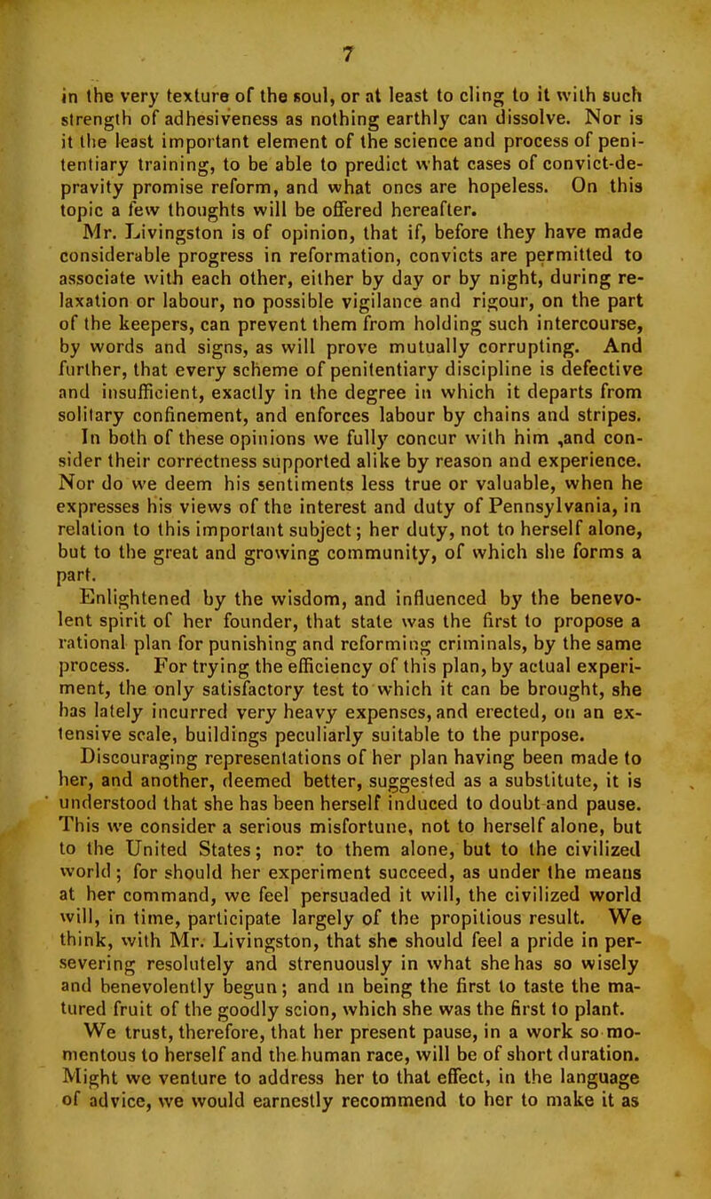 in the very texture of the soul, or at least to cling to it with such strength of adhesiveness as nothing earthly can dissolve. Nor is it llie least important element of the science and process of peni- tentiary training, to be able to predict what cases of convict-de- pravity promise reform, and what ones are hopeless. On this topic a few thoughts will be offered hereafter. Mr. Livingston is of opinion, that if, before they have made considerable progress in reformation, convicts are permitted to associate with each other, either by day or by night, during re- laxation or labour, no possible vigilance and rigour, on the part of the keepers, can prevent them from holding such intercourse, by words and signs, as will prove mutually corrupting. And further, that every scheme of penitentiary discipline is defective and insufficient, exactly in the degree in which it departs from solitary confinement, and enforces labour by chains and stripes. In both of these opinions we fully concur with him ,and con- sider their correctness supported alike by reason and experience. Nor do we deem his sentiments less true or valuable, when he expresses his views of the interest and duty of Pennsylvania, in relation to this important subject; her duty, not to herself alone, but to the great and growing community, of which she forms a part. Enlightened by the wisdom, and influenced by the benevo- lent spirit of her founder, that state was the first to propose a rational plan for punishing and reforming criminals, by the same process. For trying the efficiency of this plan, by actual experi- ment, the only satisfactory test to which it can be brought, she has lately incurred very heavy expenses, and erected, on an ex- tensive scale, buildings peculiarly suitable to the purpose. Discouraging representations of her plan having been made to her, and another, deemed better, suggested as a substitute, it is understood that she has been herself induced to doubt and pause. This we consider a serious misfortune, not to herself alone, but to the United States; nor to them alone, but to the civilized world; for should her experiment succeed, as under the means at her command, we feel persuaded it will, the civilized world will, in time, participate largely of the propitious result. We think, with Mr. Livingston, that she should feel a pride in per- severing resolutely and strenuously in what she has so wisely and benevolently begun; and m being the first to taste the ma- tured fruit of the goodly scion, which she was the first to plant. We trust, therefore, that her present pause, in a work so mo- mentous to herself and thehuman race, will be of short duration. Might we venture to address her to that effect, in the langtiage of advice, we would earnestly recommend to her to make it as