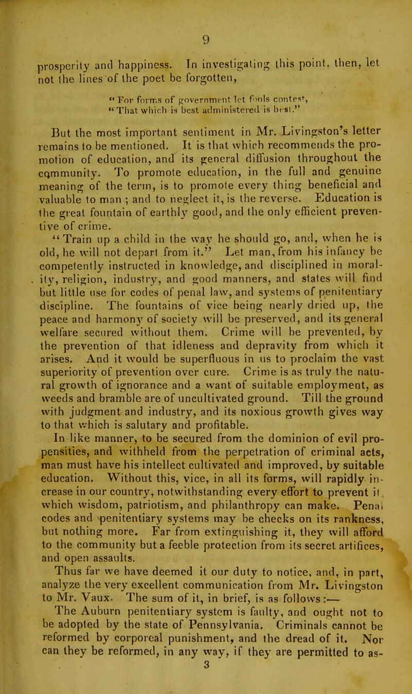 prosperity and happiness. In investigating this point, then, let not the lilies of the poet be forgotten,  For forms of government tel f'lols contest, Tliat wliirl) is best adininisteieil is In si. But the most importnnt sentiment in Mr. Livingston's letter remains to be mentioned. It is that which recommends the pro- motion of education, and its general diffusion throughout the cQmmunity. To promote education, in the full and genuine meaning of the term, is to promote every thing beneficial and valuable to man ; and to neglect it, is the reverse. Education is the great fountain of earthly good, and the only efficient preven- tive of crime. Train up a child in the way he should go, and, when he is old, he will not depart from it. Let man, from his infancy be competently instructed in knowledge, and disciplined in moral- ity, religion, industry, and good manners, and states will find but little use for codes of penal law, and systems of penitentiary discipline. The fountains of vice being nearly dried up, the peace and harmony of society will be preserved, and its general welfare secured without them. Crime will be prevented, by the prevention of that idleness and depravity from which it arises. And it would be superfluous in us to proclaim the vast superiority of prevention over cure. Crime is as truly the natu- ral growth of ignorance and a want of suitable employment, as weeds and bramble are of uncultivated ground. Till the ground with judgment and industry, and its noxious growth gives way to that which is salutary and profitable. In like manner, to be secured from the dominion of evil pro- pensities, and withheld from the perpetration of criminal acts, man must have his intellect cultivated and improved, by suitable education. Without this, vice, in all its forms, will rapidly in- crease in our country, notwithstanding every effort to prevent it which wisdom, patriotism, and philanthropy can make. Penai codes and penitentiary systems may be checks on its rankncss, but nothing more. Far from extinguishing it, they will afford to the community but a feeble protection from its secret artifices, and open assaults. Thus far we have deemed it our duty to notice, and, in part, analyze the very excellent communication from Mr. Livingston to Mr. Vaux. The sum of it, in brief, is as follows:— The Auburn penitentiary system is faulty, and ought not to be adopted by the state of Pennsylvania. Criminals cannot be reformed by corporeal punishment, and the dread of it. Nor can they be reformed, in any way, if they are permitted to as- 3