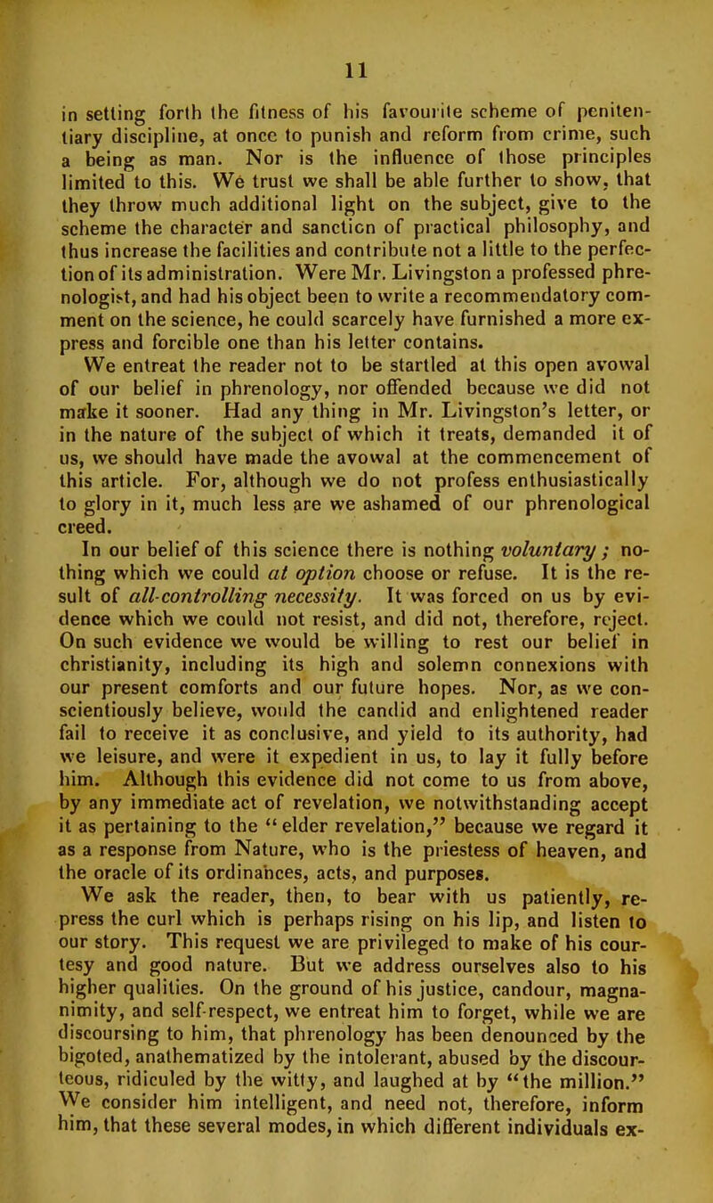 in setting forth the fitness of his favourite schenrje of peniten- tiary discipline, at once to punish and reform from crime, such a being as man. Nor is the influence of those principles limited to this. We trust we shall be able further to show, that they throw much additional light on the subject, give to the scheme the character and sanction of practical philosophy, and thus increase the facilities and contribute not a little to the perfec- tion of its administration. Were Mr. Livingston a professed phre- nologist, and had his object been to write a recommendatory com- ment on the science, he could scarcely have furnished a more ex- press and forcible one than his letter contains. We entreat the reader not to be startled at this open avowal of our belief in phrenology, nor offended because we did not make it sooner. Had any thing in Mr. Livingston's letter, or in the nature of the subject of which it treats, demanded it of us, we should have made the avowal at the commencement of this article. For, although we do not profess enthusiastically to glory in it, much less are we ashamed of our phrenological creed. In our belief of this science there is nothing voluntary ; no- thing which we could at option choose or refuse. It is the re- sult of all-controlling necessity. It was forced on us by evi- dence which we could not resist, and did not, therefore, reject. On such evidence we would be willing to rest our belief in Christianity, including its high and solemn connexions with our present comforts and our future hopes. Nor, as we con- scientiously believe, would the candid and enlightened reader fail to receive it as conclusive, and yield to its authority, had we leisure, and were it expedient in us, to lay it fully before him. Although this evidence did not come to us from above, by any immediate act of revelation, we notwithstanding accept it as pertaining to the  elder revelation, because we regard it as a response from Nature, who is the priestess of heaven, and the oracle of its ordinances, acts, and purposes. We ask the reader, then, to bear with us patiently, re- press the curl which is perhaps rising on his lip, and listen to our story. This request we are privileged to make of his cour- tesy and good nature. But we address ourselves also to his higher qualities. On the ground of his justice, candour, magna- nimity, and self-respect, we entreat him to forget, while we are discoursing to him, that phrenology has been denounced by the bigoted, anathematized by the intolerant, abused by the discour- teous, ridiculed by the witty, and laughed at by the million. ^ye consider him intelligent, and need not, therefore, inform him, that these several modes, in which different individuals ex-