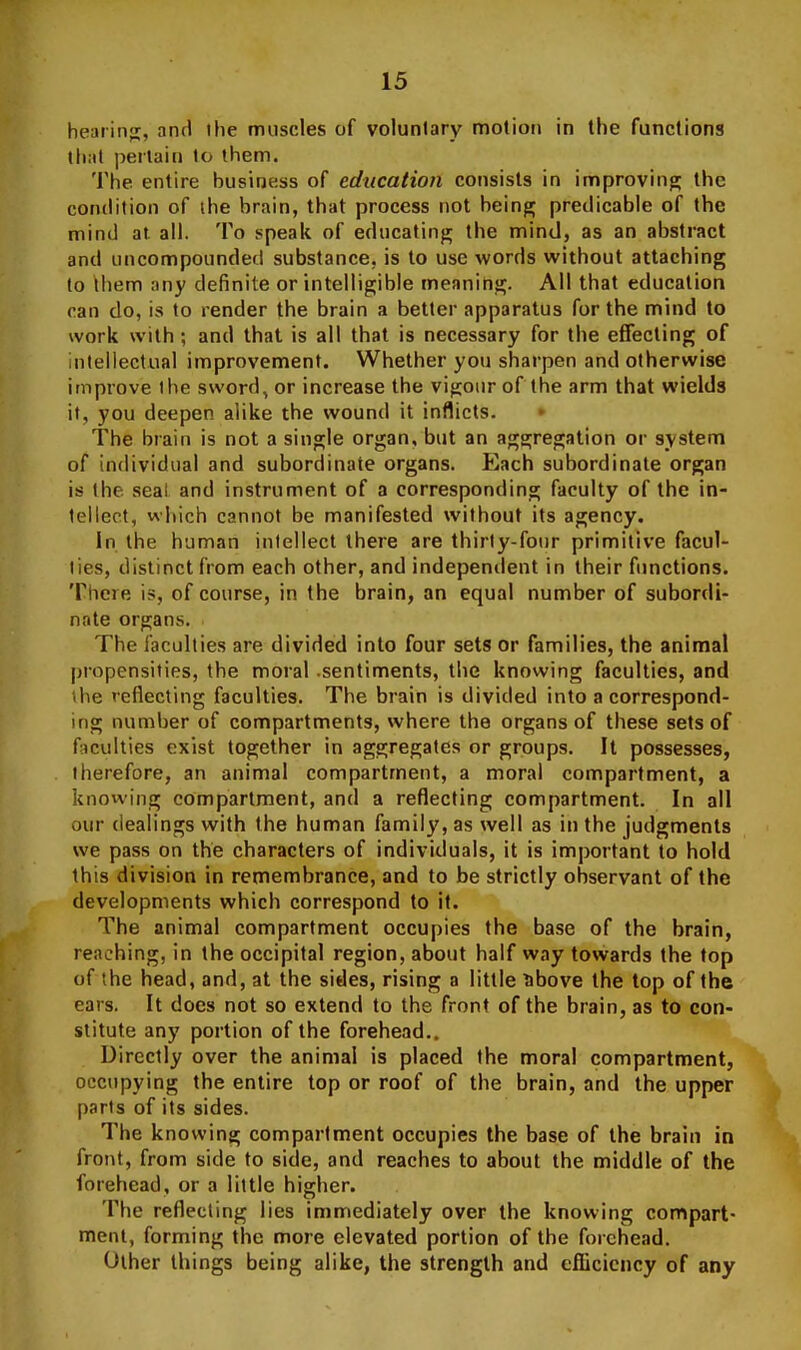 hearing, and the moscles of voluntary motion in the functions (liiit pertain to them. 'i'he entire business of education consists in improving the condition of the brain, that process not being predicable of the mind at all. To speak of educating the mind, as an abstract and uncompounded substance, is to use words without attaching to ibem any definite or intelligible meaning. All that education ran do, is to render the brain a better apparatus for the mind to work with ; and that is all that is necessary for the effecting of intellectual improvement. Whether you sharpen and otherwise improve the sword, or increase the vigour of the arm that wields it, you deepen alike the wound it inflicts. * The brain is not a single organ, but an aggregation or system of individual and subordinate organs. Each subordinate organ is the seal and instrument of a corresponding faculty of the in- tellect, which cannot be manifested without its agency. In the human intellect there are thirty-four primitive facul- ties, distinct from each other, and indepentlent in their fimctions. There is, of course, in the brain, an equal number of subordi- nate organs. The faculties are divided into four sets or families, the animal propensities, the moral sentiments, the knowing faculties, and \he reflecting faculties. The brain is divided into a correspond- ing number of compartments, where the organs of these sets of Acuities exist together in aggregates or groups. It possesses, therefore, an animal compartment, a moral compartment, a knowing compartment, and a reflecting compartment. In all our dealings with the human family, as well as in the judgments we pass on the characters of individuals, it is important to hold this division in remembrance, and to be strictly observant of the developments which correspond to it. The animal compartment occupies the base of the brain, reaching, in the occipital region, about half way towards the top of the head, and, at the sides, rising a little libove the top of the ears. It does not so extend to the front of the brain, as to con- stitute any portion of the forehead.. Directly over the animal is placed the moral compartment, occupying the entire top or roof of the brain, and the upper parts of its sides. The knowing compartment occupies the base of the brain in front, from side to side, and reaches to about the middle of the forehead, or a little higher. The reflecting lies immediately over the knowing compart- ment, forming the more elevated portion of the forehead. Other things being alike, the strength and efficiency of any