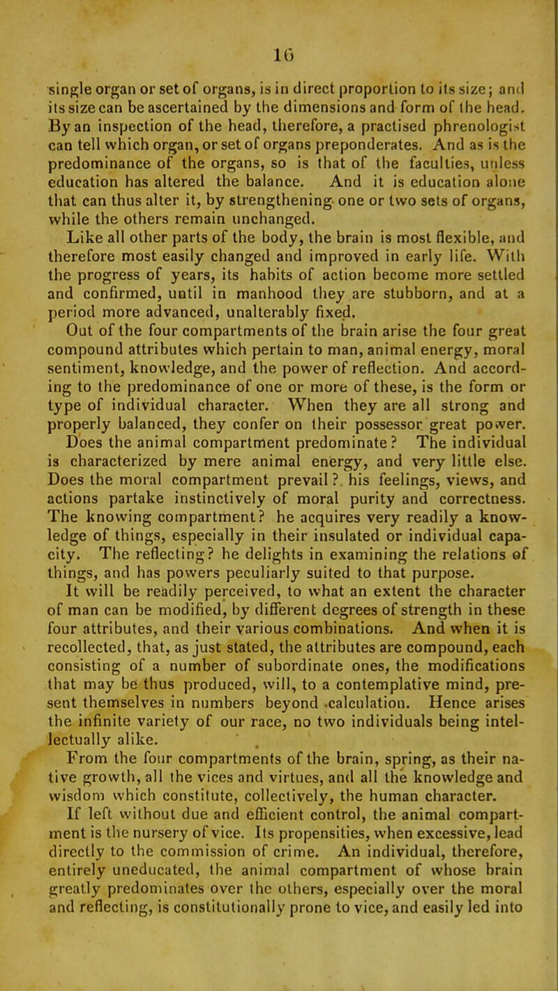 •single organ or set of organs, is in direct proportion to its size; and its size can be ascertained by the dimensions and form of the head. By an inspection of the head, therefore, a practised phrenologist can tell which organ, or set of organs preponderates. And as is the predominance of the organs, so is that of the faculties, unless education has altered the balance. And it is education alone that can thus alter it, by strengthening one or two sets of organs, while the others remain unchanged. Like all other parts of the body, the brain is most flexible, and therefore most easily changed and improved in early life. With the progress of years, its habits of action become more settled and confirmed, until in manhood they are stubborn, and at a period more advanced, unalterably fixed. Out of the four compartments of the brain arise the four great compound attributes which pertain to man, animal energy, moral sentiment, knowledge, and the power of reflection. And accord- ing to the predominance of one or more of these, is the form or type of individual character. When they are all strong and properly balanced, they confer on their possessor great power. Does the animal compartment predominate? The individual is characterized by mere animal eniergy, and very little else. Does the moral compartment prevail? his feelings, views, and actions partake instinctively of moral purity and correctness. The knowing compartment? he acquires very readily a know- ledge of things, especially in their insulated or individual capa- city. The reflecting? he delights in examining the relations of things, and has powers peculiarly suited to that purpose. It will be readily perceived, to what an extent the character of man can be modified, by different degrees of strength in these four attributes, and their various combinations. And when it is recollected, that, as just stated, the attributes are compound, each consisting of a number of subordinate ones, the modifications that may be thus produced, will, to a contemplative mind, pre- sent themselves in numbers beyond .calculation. Hence arises the infinite variety of our race, no two individuals being intel- lectually alike. From the four compartments of the brain, spring, as their na- tive growth, all the vices and virtues, and all the knowledge and wisdom which constitute, collectively, the human character. If left without due and efficient control, the animal compart- ment is the nursery of vice. Its propensities, when excessive, lead directly to the commission of crime. An individual, therefore, entirely uneducated, the animal compartment of whose brain greatly predominates over the others, especially over the moral and reflecting, is constitutionally prone to vice, and easily led into