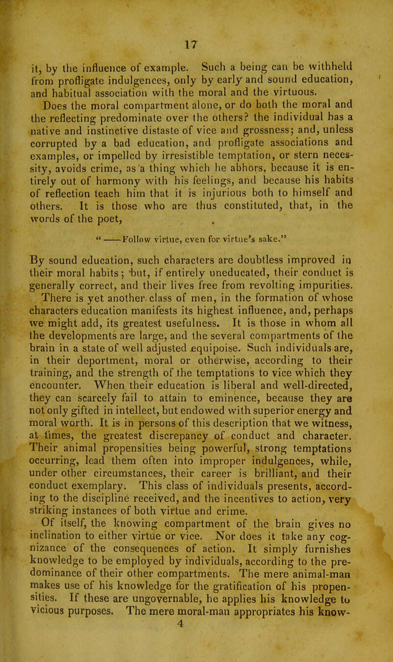 it, by the influence of example. Such a being can be withheld from profligate indulgences, only by early and sound education, and habitual association with the moral and the virtuous. Does the moral compartment alone, or do both the moral and the reflecting predominate over the others? the individual has a native and instinctive distaste of vice and grossness; and, unless corrupted by a bad education, and profligate associations and examples, or impelled by irresistible temptation, or stern neces- sity, avoids crime, as a thing which he abhors, because it is en- tirely out of harmony with his feelings, and because his habits of reflection teach him that it is injurious both to himself and others. It is those who are thus constituted, that, in the words of the poet,  Follow virtue, even for virtue's sake. By sound education, such characters are doubtless improved in their moral habits; but, if entirely uneducated, their conduct is generally correct, and their lives free from revolting impurities. There is yet another class of men, in the formation of whose characters education manifests its highest influence, and, perhaps we might add, its greatest usefulness. It is those in whom all the developments are large, and the several compartments of the brain in a state of well adjusted equipoise. Such individuals are, in their deportment, moral or otherwise, according to their training, and the strength of the temptations to vice which they encounter. When their education is liberal and well-directed, they can scarcely fail to attain to eminence, because they are not only gifted in intellect, but endowed with superior energy and moral worth. It is in persons of this description that we witness, at times, the greatest discrepancy of conduct and character. Their animal propensities being powerful, strong temptations occurring, lead them often into improper indulgences, while, under other circumstances, their career is brilliant, and their conduct exemplary. This class of individuals presents, accord- ing to the discipline received, and the incentives to action, very striking instances of both virtue and crime. Of itself, the knowing compartment of the brain gives no inclination to either virtue or vice. Nor does it take any cog- nizance of the consequences of action. It simply furnishes knowledge to be employed by individuals, according to the pre- dominance of their other compartments. The mere animal-man makes use of his knowledge for the gratification of his propen- sities. If these are ungovernable, he applies his knowledge to vicious purposes. The mere moral-man appropriates his know- 4