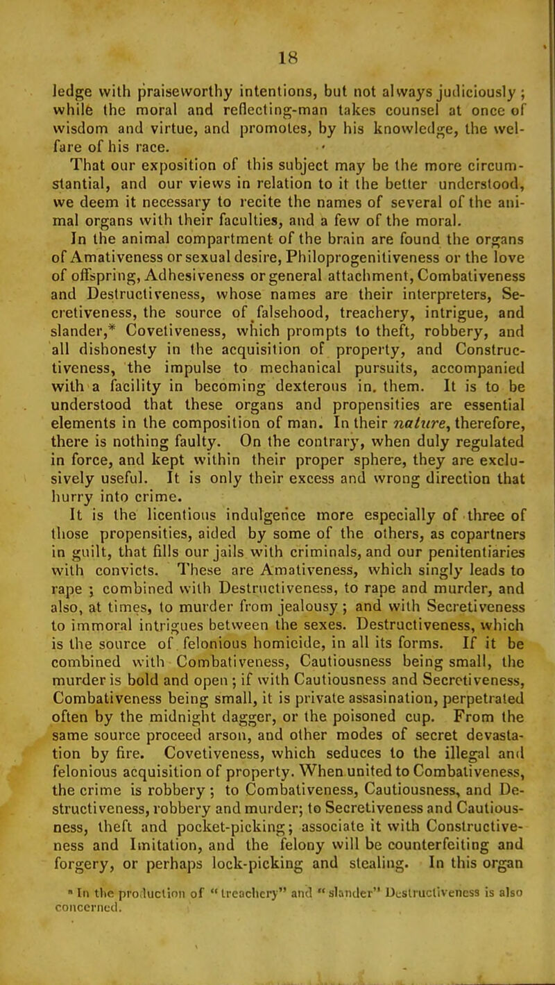 ledge with praiseworthy intentions, but not always judiciously ; while the moral and reflecting-man takes counsel at once of wisdom and virtue, and promotes, by his knowledge, the wel- fare of his race. That our exposition of this subject may be the more circum- stantial, and our views in relation to it the better understood, we deem it necessary to recite the names of several of the ani- mal organs with their faculties, and a few of the moral. In the animal compartment of the brain are found the organs of Amativeness or sexual desire, Philoprogenitiveness or the love of offspring, Adhesiveness or general attachment, Combativeness and Destructiveness, whose names are their interpreters, Se- cretiveness, the source of falsehood, treachery, intrigue, and slander,* Covetiveness, which prompts to theft, robbery, and all dishonesty in the acquisition of property, and Construc- tiveness, the impulse to mechanical pursuits, accompanied with a facility in becoming dexterous in. them. It is to be understood that these organs and propensities are essential elements in the composition of man. In their nature, therefore, there is nothing faulty. On the contrary, when duly regulated in force, and kept within their proper sphere, they are exclu- sively useful. It is only their excess and wrong direction that hurry into crime. It is the licentious indulgence more especially of three of those propensities, aided by some of the others, as copartners in guilt, that fills our jails with criminals, and our penitentiaries with convicts. These are Amativeness, which singly leads to rape j combined with Destructiveness, to rape and murder, and also, at times, to murder from jealousy ; and with Secretiveness to immoral intrigues between the sexes. Destructiveness, which is the source of felonious homicide, in all its forms. If it be combined with Combativeness, Cautiousness being small, the murder is bold and open ; if with Cautiousness and Secretiveness, Combativeness being small, it is private assasination, perpetrated often by the midnight dagger, or the poisoned cup. From the same source proceed arson, and other modes of secret devasta- tion by fire. Covetiveness, which seduces to the illegal and felonious acquisition of property. When united to Combativeness, the crime is robbery ; to Combativeness, Cautiousness, and De- structiveness, robbery and murder; to Secretiveness and Cautious- ness, theft and pocket-picking; associate it with Conslructive- ness and Imitation, and the felony will be counterfeiting and forgery, or perhaps lock-picking and stealing. In this organ »In the procluclion of U-eaclicry and slander Dtslructiveness is also concerned.
