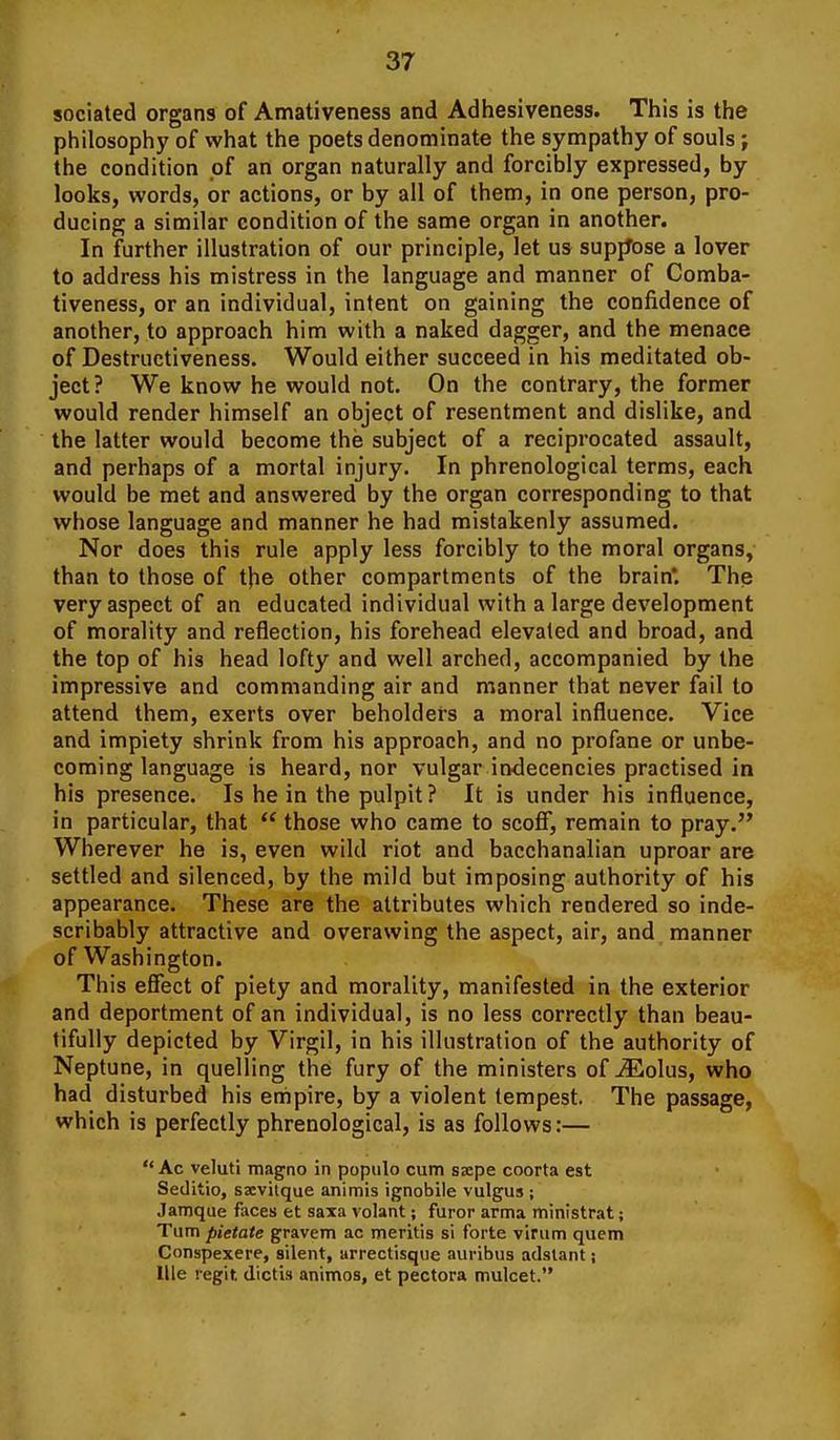 sociated organs of Amativeness and Adhesiveness. This is the philosophy of what the poets denominate the sympathy of souls; the condition of an organ naturally and forcibly expressed, by looks, words, or actions, or by all of them, in one person, pro- ducing a similar condition of the same organ in another. In further illustration of our principle, let us supjJose a lover to address his mistress in the language and manner of Comba- tiveness, or an individual, intent on gaining the confidence of another, to approach him with a naked dagger, and the menace of Destructiveness. Would either succeed in his meditated ob- ject? We know he would not. On the contrary, the former would render himself an object of resentment and dislike, and the latter would become the subject of a reciprocated assault, and perhaps of a mortal injury. In phrenological terms, each would be met and answered by the organ corresponding to that whose language and manner he had mistakenly assumed. Nor does this rule apply less forcibly to the moral organs, than to those of t}ie other compartments of the brain*. The very aspect of an educated individual with a large development of morality and reflection, his forehead elevated and broad, and the top of his head lofty and well arched, accompanied by the impressive and commanding air and manner that never fail to attend them, exerts over beholders a moral influence. Vice and impiety shrink from his approach, and no profane or unbe- coming language is heard, nor vulgar indecencies practised in his presence. Is he in the pulpit ? It is under his influence, in particular, that those who came to scoff, remain to pray. Wherever he is, even wild riot and bacchanalian uproar are settled and silenced, by the mild but imposing authority of his appearance. These are the attributes which rendered so inde- scribably attractive and overawing the aspect, air, and. manner of Washington. This effect of piety and morality, manifested in the exterior and deportment of an individual, is no less correctly than beau- tifully depicted by Virgil, in his illustration of the authority of Neptune, in quelling the fury of the ministers of iEolus, who had disturbed his empire, by a violent tempest. The passage, which is perfectly phrenological, is as follows:— Ac veluti magno in popiilo cum sacpe coorta est Seditio, ssevitque animis ignobile vulgus ; Jamque faces et saxa volant; furor arma ministrat; Turn pietate gravem ac meritis si forte virum quern Conspexere, silent, arrectisque auribus adstant; llle regit dictis animos, et pectora mulcet.