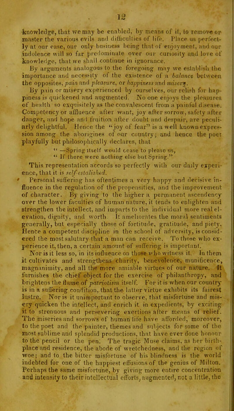 knowledg;e, that we may be enabled, by means of it, to remo\»e or master the various evils and cliflicnllics of life. Place us [jerfect- ly at our ease, our only business being that (if enjoyment, and our indolence will so far predominate over our curiosity and love of knowledge, that ive shall continue in ignorance. By arguments analogous to the foregoing may we establish (he importance and necessity of the exi^tcncp of a balance betweea the opposites, pain and pleasure, or happiness and misery. By pain or misery experienced by ourselves, our relish for hap- piness is quickened and augmented. No one enjoys the pleasures of health so exquisitely as the convalescent from a painful disease. Competency or affluence after want, joy after sorrow, safety after danger, and hope ami fruition after doubt and despair, are pecidi- arly delightful. Hence the joy of fear is a well known expres- sion among (he aborigines of our country; and hence the poet playfully hut philoso|)hically declares, that  —Spring Itself would cease to please (is,  If there were notliin^ else but Spring. This representation accords so perfectly with our daily experi- ence, that it is self-estalishcd. Personal suffering has oftentimes a very happy and decisive in- fluence in the regulation of the propensities, and the improvement of character. By giving to the higher a permanent ascendency over the lower faculties of human nature, it tends to enlighten aud strengthen the intellect, and imparts to the individual more real el- evation, dignity, and worth It ameliorates the moral sentiments generally, but especially those of fortitude, gratitude, and piety. Henfce a competent discipline in the school of adversity, is consid- ered (he most salutary that a man can receive. To those vvlio ex- perience it, then, a certain amount of suffering is importanl. Nor is it less so, in its io8uence on those who witness it. In them it cultivates and strengthens charity, benevolence, munificence, magnanimity, and all the more amiable virtues of our nature. It furnishes the chief object for the exercise of philanthropy, and brightens the flame of patriotism itself. For it is when our country is in a suffering condition, that the latter virtue exhibits its fairest lustre. Nor is it unimportant to observe, that misfortune and mis- ery quicken the intellect, and enrich it in expedients, by exciting it to strenuous and persevering exertions after means of relief. The miseries and sorrows of human life have afforded, moreover, to the poet and the painter, themes and suhjecls for some of the most sublime and splendid productions, that have ever done honour to the pencil or the pen. The tragic Muse claims, as her birth- place and residence, the abode of wretchedness, and (he region of woe; and to the bitter misfortune of his blindness is the world indebted for one of the happiest effusions of the genius of Milton. Perhaps the same misfortune, by giving more entire concentration and intensity' to their intellectual efTorts, augmented, not a little, the