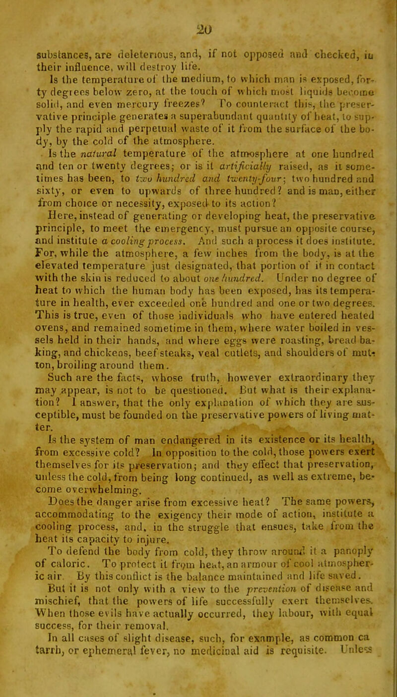 substances, are deleterious, and, if not opposed and checked, iu their influence, will destroy lite. Is the temperature of the medium, to which man is exposed, for- ty degrees helovv zero, at the touch of which most liquids bei-.oino solid, and even mercury freezes' To counteract this, the preser- vative principle generates a superabundant quuntity of lieat, lo sup- ply the rapid and perpetual waste of it from the surface of the bo- dy, by the cold of the atmosphere. ■ Is the natural temperature of the atnwsphere at one hundred and tenor twenty degrees; or is it artificially raised, as it some- limes has been, to tivo hundred and tiventy-fovr; two hundred and sixty, or even to upwards of three hundred? and is man, either from choice or necessity, ex{)Osed to its action? Here, instead of generating or developing heat, the preservative principle, to meet the emergency, must pursue an opposite course, and institute a cooling process. And such a process it does institute. For, while the atmosphere, a few inches from the body, is at the elevated temperature just designated, that portion of it in contact with the skin is reduced to about one hundred. Under no degree of heat to which the human body has been exposed, has its tempera- ture in health, ever exceeded one hundred and one or two degrees. This is true, even of those individuals who have entered heated ovens, and remained sometime in (hem, where water boiled in ves- sels held in their hands, and where eggs were roasting, bread ba- king, and chickens, beefsteaks, veal cutlets, and shoulders of mut-? ton, broiling around them. Such are the facts, whose truth, however extraordinary they may appear, is not to be questioned. But what is their explana- tion? 1 answer, that the only explanation of which they are sus- ceptible, must be founded on the preservative powers of living mat- ter. Is the system of man endangered in its existence or its health, from excessive cold? in opposition to the cold, those powers exert themselves for it? preservation; and they effect that preservation, unless the cold, from being long continued, as well as extreme, be- come overwhelming. Does the danger arise from excessive heat? The same powers, accommodating to the exigency their mode of action, institute a cooling process, and. in the struggle that ensues, take from the heat its capacity to injure. To defend the body from cold, they throw arouwl it a panoply of caloric. To protect it frym heat, an armour of cool iitmospher- ic air. By this conflict is the balance maintained and life saved. But if is not only with a view to the preveniion of disease and mischief, that the powers of life successfully exert themselves. When those evils have actually occurred, they labour, with equal success, for their removal. In all cases of slight disease, such, for example, as common ca tarrh, or ephemeral fever, no medicinal aid is requisite. Unle^-s