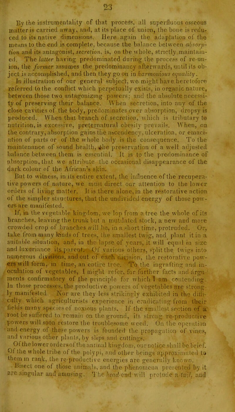 By the instrumentality of that process, superfluous osseous matter is carried away, anfl, at its place of union, the bone is rcrlu- ced to its native dimensions. Here again the adaptation of the means to the end is complete, because the balance between absorp- tion and its antagonist, secretion, is, on the whole, strictly maintain- ed. The latter having predominated during the process of rc-un- ion, the former assumes the predominancy afterwards, until its ob- ject is accomplisiied, and then they go on in harmonious ct}italit]i. In illustration of our general subject, we might have heretofore referred to the conflict which perpetually exists, in organic nature, between those two antagonizmg powers; and the absolute necessi- ty of preserving their balance. \Vhen secretion, into any of the close cavities of the body, predominates over absorption, dropsy is produced. When that branch of secretion, which is tributary to nutrition, is excessive, preterriiitural obesity prevails. When, on the contrary, ahsor[)tion gains the ascendency, ulceration, or emaci- ation of parts or of the whole body is the consequence. To the maintenance of sound health, ithe preservation of a well adjusted balance between them is essential. It is to the predominance of absorption, that we attrilmte the occasional disappearance of the d;irlc colour of the African's skin. But to witness, in its entire extent, the influence of the recupera- tive powers of nature, we must direct our attention to the lower orders of living matter, ll is there alone, in the restorative action of the simpler stiurlures, that the undivided energy of those pov,-- ersare manifested. If, in the vegetable kingdom, wc lop from a tree the whole of its branches, leaving the trunk but a mutilated stock, a new and more crowded crop of branches ivill lie, in a ?hort time, protruded. Or, take from many loinds of trees, the smallest twig, and plant it in a snitaiile situation, and, in the lapse of years, it will equal in size and luxuriance its parent. ' ' :u if)tis others, split the twigs into numerous divisions, and oi,; ..h ditision, the restorative pow- ers will lorm, in lime, an entire tree. To the ingrafting and in- oculation of vegetables, 1 might refer, for further facts and jirgu- raents conlirmafory of the principle for which T am contending In those processes, the productive powers of vegetables are strong Iv manifested Nor are they less strikingly exhibited in the dith- ilty which agriculturists experience in eradicating from their lields many species of noxious plants. If the smatlnsl section of a root be suifered to remain on the ground, its strong re-productive ]iowers will .soon restore the troublesome weed. On the operation anrl energy of these powers is founded the propagat:f,:i of vines, and various other plants, by slips and cuttings. Ofthe lower ordersof the animal kingdom, ournotice shall bebrief. Of the whole tribe of the polypi, and other beings ajiproximated to them in rank, the re-productive energies are generally • ri. Bisect one of those animals, and the phenomena pi by it ore singular and amusing. The /^cfl(^cnd will protude u la.'J, and